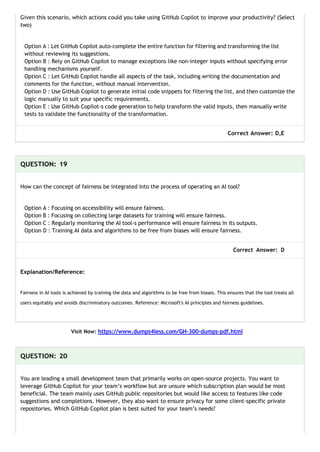 Given this scenario, which actions could you take using GitHub Copilot to improve your productivity? (Select
two)
Option A : Let GitHub Copilot auto-complete the entire function for filtering and transforming the list
without reviewing its suggestions.
Option B : Rely on GitHub Copilot to manage exceptions like non-integer inputs without specifying error
handling mechanisms yourself.
Option C : Let GitHub Copilot handle all aspects of the task, including writing the documentation and
comments for the function, without manual intervention.
Option D : Use GitHub Copilot to generate initial code snippets for filtering the list, and then customize the
logic manually to suit your specific requirements.
Option E : Use GitHub Copilot-s code generation to help transform the valid inputs, then manually write
tests to validate the functionality of the transformation.
Correct Answer: D,E
QUESTION: 19
How can the concept of fairness be integrated into the process of operating an AI tool?
Option A : Focusing on accessibility will ensure fairness.
Option B : Focusing on collecting large datasets for training will ensure fairness.
Option C : Regularly monitoring the AI tool-s performance will ensure fairness in its outputs.
Option D : Training AI data and algorithms to be free from biases will ensure fairness.
Correct Answer: D
Explanation/Reference:
Fairness in AI tools is achieved by training the data and algorithms to be free from biases. This ensures that the tool treats all
users equitably and avoids discriminatory outcomes. Reference: Microsoft's AI principles and fairness guidelines.
Visit Now: https://www.dumps4less.com/GH-300-dumps-pdf.html
QUESTION: 20
You are leading a small development team that primarily works on open-source projects. You want to
leverage GitHub Copilot for your team’s workflow but are unsure which subscription plan would be most
beneficial. The team mainly uses GitHub public repositories but would like access to features like code
suggestions and completions. However, they also want to ensure privacy for some client-specific private
repositories. Which GitHub Copilot plan is best suited for your team’s needs?
 