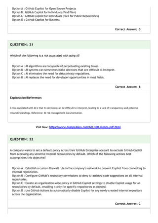 Option A : GitHub Copilot for Open Source Projects
Option B : GitHub Copilot for Individuals (Paid Plan)
Option C : GitHub Copilot for Individuals (Free for Public Repositories)
Option D : GitHub Copilot for Business
Correct Answer: D
QUESTION: 21
Which of the following is a risk associated with using AI?
Option A : AI algorithms are incapable of perpetuating existing biases.
Option B : AI systems can sometimes make decisions that are difficult to interpret.
Option C : AI eliminates the need for data privacy regulations.
Option D : AI replaces the need for developer opportunities in most fields.
Correct Answer: B
Explanation/Reference:
A risk associated with AI is that its decisions can be difficult to interpret, leading to a lack of transparency and potential
misunderstandings. Reference: AI risk management documentation.
Visit Now: https://www.dumps4less.com/GH-300-dumps-pdf.html
QUESTION: 22
A company wants to set a default policy across their GitHub Enterprise account to exclude GitHub Copilot
from accessing any sensitive internal repositories by default. Which of the following actions best
accomplishes this objective?
Option A : Establish a custom firewall rule in the company’s network to prevent Copilot from connecting to
internal repositories.
Option B : Configure GitHub’s repository permissions to deny AI-assisted code suggestions on all internal
repositories.
Option C : Create an organization-wide policy in GitHub Copilot settings to disable Copilot usage for all
repositories by default, enabling it only for specific repositories as needed.
Option D : Use GitHub Actions to automatically disable Copilot for any newly created internal repository
across the organization.
Correct Answer: C
 