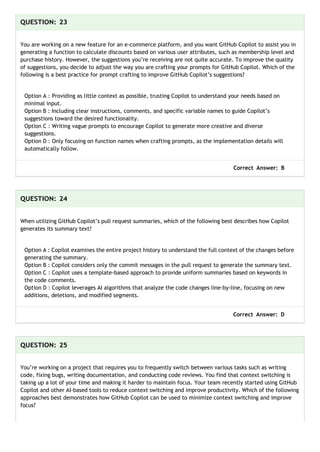 QUESTION: 23
You are working on a new feature for an e-commerce platform, and you want GitHub Copilot to assist you in
generating a function to calculate discounts based on various user attributes, such as membership level and
purchase history. However, the suggestions you’re receiving are not quite accurate. To improve the quality
of suggestions, you decide to adjust the way you are crafting your prompts for GitHub Copilot. Which of the
following is a best practice for prompt crafting to improve GitHub Copilot’s suggestions?
Option A : Providing as little context as possible, trusting Copilot to understand your needs based on
minimal input.
Option B : Including clear instructions, comments, and specific variable names to guide Copilot’s
suggestions toward the desired functionality.
Option C : Writing vague prompts to encourage Copilot to generate more creative and diverse
suggestions.
Option D : Only focusing on function names when crafting prompts, as the implementation details will
automatically follow.
Correct Answer: B
QUESTION: 24
When utilizing GitHub Copilot’s pull request summaries, which of the following best describes how Copilot
generates its summary text?
Option A : Copilot examines the entire project history to understand the full context of the changes before
generating the summary.
Option B : Copilot considers only the commit messages in the pull request to generate the summary text.
Option C : Copilot uses a template-based approach to provide uniform summaries based on keywords in
the code comments.
Option D : Copilot leverages AI algorithms that analyze the code changes line-by-line, focusing on new
additions, deletions, and modified segments.
Correct Answer: D
QUESTION: 25
You’re working on a project that requires you to frequently switch between various tasks such as writing
code, fixing bugs, writing documentation, and conducting code reviews. You find that context switching is
taking up a lot of your time and making it harder to maintain focus. Your team recently started using GitHub
Copilot and other AI-based tools to reduce context switching and improve productivity. Which of the following
approaches best demonstrates how GitHub Copilot can be used to minimize context switching and improve
focus?
 