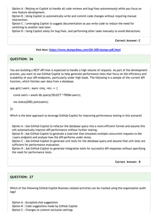 Option A : Relying on Copilot to handle all code reviews and bug fixes autonomously while you focus on
new feature development.
Option B : Using Copilot to automatically write and commit code changes without requiring manual
intervention.
Option C : Leveraging Copilot to suggest documentation as you write code to reduce the need for
switching to another task later.
Option D : Using Copilot solely for bug fixes, and performing other tasks manually to avoid distractions.
Correct Answer: C
Visit Now: https://www.dumps4less.com/GH-300-dumps-pdf.html
QUESTION: 26
You are building a REST API that is expected to handle a high volume of requests. As part of the development
process, you want to use GitHub Copilot to help generate performance tests that focus on the efficiency and
scalability of your API endpoints, particularly under high loads. The following is a sample of the current API
function, which fetches user data from a database.
app.get('/users', async (req, res) => {
const users = await db.query('SELECT * FROM users');
res.status(200).json(users);
});
Which is the best approach to leverage GitHub Copilot for improving performance testing in this scenario?
Option A : Use GitHub Copilot to refactor the database query into a more efficient format and assume this
will automatically improve API performance without further testing.
Option B : Ask GitHub Copilot to generate a load test that simulates multiple concurrent requests to the
/users endpoint and analyze how the API performs under stress.
Option C : Ask GitHub Copilot to generate unit tests for the database query and assume that unit tests are
sufficient for performance evaluation.
Option D : Ask GitHub Copilot to generate integration tests for successful API responses without specifying
the need for performance tests.
Correct Answer: B
QUESTION: 27
Which of the following GitHub Copilot Business related activities can be tracked using the organization audit
logs?
Option A : Accepted chat suggestions
Option B : Code suggestions made by GitHub Copilot
Option C : Changes to content exclusion settings
 