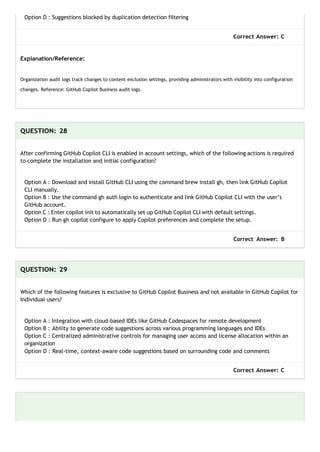 Option D : Suggestions blocked by duplication detection filtering
Correct Answer: C
Explanation/Reference:
Organization audit logs track changes to content exclusion settings, providing administrators with visibility into configuration
changes. Reference: GitHub Copilot Business audit logs.
QUESTION: 28
After confirming GitHub Copilot CLI is enabled in account settings, which of the following actions is required
to complete the installation and initial configuration?
Option A : Download and install GitHub CLI using the command brew install gh, then link GitHub Copilot
CLI manually.
Option B : Use the command gh auth login to authenticate and link GitHub Copilot CLI with the user’s
GitHub account.
Option C : Enter copilot init to automatically set up GitHub Copilot CLI with default settings.
Option D : Run gh copilot configure to apply Copilot preferences and complete the setup.
Correct Answer: B
QUESTION: 29
Which of the following features is exclusive to GitHub Copilot Business and not available in GitHub Copilot for
Individual users?
Option A : Integration with cloud-based IDEs like GitHub Codespaces for remote development
Option B : Ability to generate code suggestions across various programming languages and IDEs
Option C : Centralized administrative controls for managing user access and license allocation within an
organization
Option D : Real-time, context-aware code suggestions based on surrounding code and comments
Correct Answer: C
 