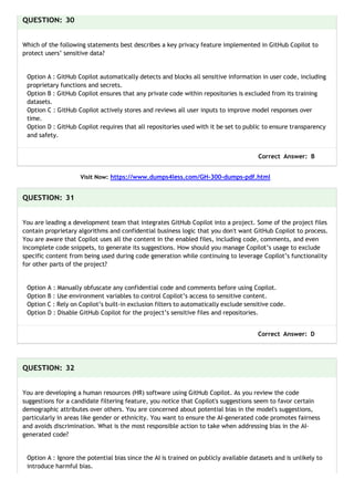 QUESTION: 30
Which of the following statements best describes a key privacy feature implemented in GitHub Copilot to
protect users’ sensitive data?
Option A : GitHub Copilot automatically detects and blocks all sensitive information in user code, including
proprietary functions and secrets.
Option B : GitHub Copilot ensures that any private code within repositories is excluded from its training
datasets.
Option C : GitHub Copilot actively stores and reviews all user inputs to improve model responses over
time.
Option D : GitHub Copilot requires that all repositories used with it be set to public to ensure transparency
and safety.
Correct Answer: B
Visit Now: https://www.dumps4less.com/GH-300-dumps-pdf.html
QUESTION: 31
You are leading a development team that integrates GitHub Copilot into a project. Some of the project files
contain proprietary algorithms and confidential business logic that you don't want GitHub Copilot to process.
You are aware that Copilot uses all the content in the enabled files, including code, comments, and even
incomplete code snippets, to generate its suggestions. How should you manage Copilot’s usage to exclude
specific content from being used during code generation while continuing to leverage Copilot’s functionality
for other parts of the project?
Option A : Manually obfuscate any confidential code and comments before using Copilot.
Option B : Use environment variables to control Copilot’s access to sensitive content.
Option C : Rely on Copilot’s built-in exclusion filters to automatically exclude sensitive code.
Option D : Disable GitHub Copilot for the project’s sensitive files and repositories.
Correct Answer: D
QUESTION: 32
You are developing a human resources (HR) software using GitHub Copilot. As you review the code
suggestions for a candidate filtering feature, you notice that Copilot's suggestions seem to favor certain
demographic attributes over others. You are concerned about potential bias in the model's suggestions,
particularly in areas like gender or ethnicity. You want to ensure the AI-generated code promotes fairness
and avoids discrimination. What is the most responsible action to take when addressing bias in the AI-
generated code?
Option A : Ignore the potential bias since the AI is trained on publicly available datasets and is unlikely to
introduce harmful bias.
 