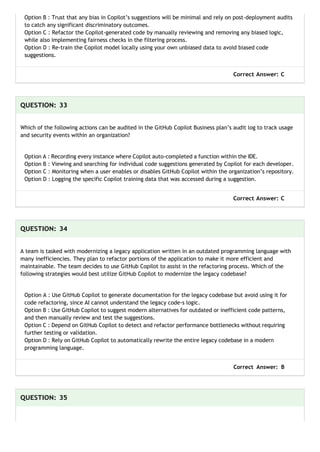 Option B : Trust that any bias in Copilot’s suggestions will be minimal and rely on post-deployment audits
to catch any significant discriminatory outcomes.
Option C : Refactor the Copilot-generated code by manually reviewing and removing any biased logic,
while also implementing fairness checks in the filtering process.
Option D : Re-train the Copilot model locally using your own unbiased data to avoid biased code
suggestions.
Correct Answer: C
QUESTION: 33
Which of the following actions can be audited in the GitHub Copilot Business plan’s audit log to track usage
and security events within an organization?
Option A : Recording every instance where Copilot auto-completed a function within the IDE.
Option B : Viewing and searching for individual code suggestions generated by Copilot for each developer.
Option C : Monitoring when a user enables or disables GitHub Copilot within the organization’s repository.
Option D : Logging the specific Copilot training data that was accessed during a suggestion.
Correct Answer: C
QUESTION: 34
A team is tasked with modernizing a legacy application written in an outdated programming language with
many inefficiencies. They plan to refactor portions of the application to make it more efficient and
maintainable. The team decides to use GitHub Copilot to assist in the refactoring process. Which of the
following strategies would best utilize GitHub Copilot to modernize the legacy codebase?
Option A : Use GitHub Copilot to generate documentation for the legacy codebase but avoid using it for
code refactoring, since AI cannot understand the legacy code-s logic.
Option B : Use GitHub Copilot to suggest modern alternatives for outdated or inefficient code patterns,
and then manually review and test the suggestions.
Option C : Depend on GitHub Copilot to detect and refactor performance bottlenecks without requiring
further testing or validation.
Option D : Rely on GitHub Copilot to automatically rewrite the entire legacy codebase in a modern
programming language.
Correct Answer: B
QUESTION: 35
 