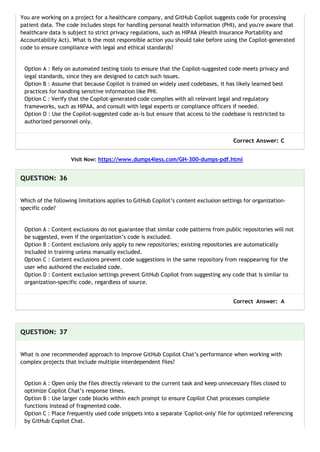You are working on a project for a healthcare company, and GitHub Copilot suggests code for processing
patient data. The code includes steps for handling personal health information (PHI), and you're aware that
healthcare data is subject to strict privacy regulations, such as HIPAA (Health Insurance Portability and
Accountability Act). What is the most responsible action you should take before using the Copilot-generated
code to ensure compliance with legal and ethical standards?
Option A : Rely on automated testing tools to ensure that the Copilot-suggested code meets privacy and
legal standards, since they are designed to catch such issues.
Option B : Assume that because Copilot is trained on widely used codebases, it has likely learned best
practices for handling sensitive information like PHI.
Option C : Verify that the Copilot-generated code complies with all relevant legal and regulatory
frameworks, such as HIPAA, and consult with legal experts or compliance officers if needed.
Option D : Use the Copilot-suggested code as-is but ensure that access to the codebase is restricted to
authorized personnel only.
Correct Answer: C
Visit Now: https://www.dumps4less.com/GH-300-dumps-pdf.html
QUESTION: 36
Which of the following limitations applies to GitHub Copilot’s content exclusion settings for organization-
specific code?
Option A : Content exclusions do not guarantee that similar code patterns from public repositories will not
be suggested, even if the organization’s code is excluded.
Option B : Content exclusions only apply to new repositories; existing repositories are automatically
included in training unless manually excluded.
Option C : Content exclusions prevent code suggestions in the same repository from reappearing for the
user who authored the excluded code.
Option D : Content exclusion settings prevent GitHub Copilot from suggesting any code that is similar to
organization-specific code, regardless of source.
Correct Answer: A
QUESTION: 37
What is one recommended approach to improve GitHub Copilot Chat’s performance when working with
complex projects that include multiple interdependent files?
Option A : Open only the files directly relevant to the current task and keep unnecessary files closed to
optimize Copilot Chat’s response times.
Option B : Use larger code blocks within each prompt to ensure Copilot Chat processes complete
functions instead of fragmented code.
Option C : Place frequently used code snippets into a separate 'Copilot-only' file for optimized referencing
by GitHub Copilot Chat.
 