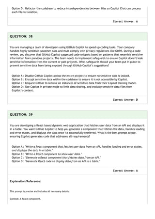 Option D : Refactor the codebase to reduce interdependencies between files so Copilot Chat can process
each file in isolation.
Correct Answer: A
QUESTION: 38
You are managing a team of developers using GitHub Copilot to speed up coding tasks. Your company
handles highly sensitive customer data and must comply with privacy regulations like GDPR. During a code
review, you discover that GitHub Copilot suggested code snippets based on patterns that resemble sensitive
information from previous projects. The team needs to implement safeguards to ensure Copilot doesn't leak
sensitive information from the current or past projects. What safeguards should your team put in place to
prevent sensitive data from being exposed through GitHub Copilot’s suggestions?
Option A : Disable GitHub Copilot across the entire project to ensure no sensitive data is leaked.
Option B : Encrypt sensitive data within the codebase to ensure it is not accessible by Copilot.
Option C : Request GitHub to remove all instances of sensitive data from their Copilot training model.
Option D : Use Copilot in private mode to limit data sharing, and exclude sensitive data files from
Copilot’s context.
Correct Answer: D
QUESTION: 39
You are developing a React-based dynamic web application that fetches user data from an API and displays it
in a table. You want GitHub Copilot to help you generate a component that fetches the data, handles loading
and error states, and displays the data once it's successfully retrieved. What is the best prompt to use,
ensuring Copilot generates code that addresses all requirements?
Option A : "Write a React component that fetches user data from an API, handles loading and error states,
and displays the data in a table."
Option B : "Write a React component to show user data."
Option C : "Generate a React component that fetches data from an API."
Option D : "Generate React code to display data from an API in a table."
Correct Answer: A
Explanation/Reference:
This prompt is precise and includes all necessary details:
Context: A React component.
 