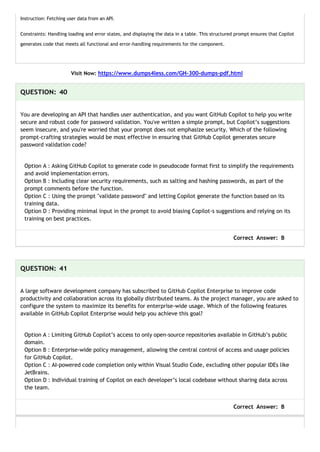 Instruction: Fetching user data from an API.
Constraints: Handling loading and error states, and displaying the data in a table. This structured prompt ensures that Copilot
generates code that meets all functional and error-handling requirements for the component.
Visit Now: https://www.dumps4less.com/GH-300-dumps-pdf.html
QUESTION: 40
You are developing an API that handles user authentication, and you want GitHub Copilot to help you write
secure and robust code for password validation. You've written a simple prompt, but Copilot’s suggestions
seem insecure, and you're worried that your prompt does not emphasize security. Which of the following
prompt-crafting strategies would be most effective in ensuring that GitHub Copilot generates secure
password validation code?
Option A : Asking GitHub Copilot to generate code in pseudocode format first to simplify the requirements
and avoid implementation errors.
Option B : Including clear security requirements, such as salting and hashing passwords, as part of the
prompt comments before the function.
Option C : Using the prompt "validate password" and letting Copilot generate the function based on its
training data.
Option D : Providing minimal input in the prompt to avoid biasing Copilot-s suggestions and relying on its
training on best practices.
Correct Answer: B
QUESTION: 41
A large software development company has subscribed to GitHub Copilot Enterprise to improve code
productivity and collaboration across its globally distributed teams. As the project manager, you are asked to
configure the system to maximize its benefits for enterprise-wide usage. Which of the following features
available in GitHub Copilot Enterprise would help you achieve this goal?
Option A : Limiting GitHub Copilot’s access to only open-source repositories available in GitHub’s public
domain.
Option B : Enterprise-wide policy management, allowing the central control of access and usage policies
for GitHub Copilot.
Option C : AI-powered code completion only within Visual Studio Code, excluding other popular IDEs like
JetBrains.
Option D : Individual training of Copilot on each developer’s local codebase without sharing data across
the team.
Correct Answer: B
 