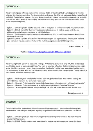 QUESTION: 42
You are working as a software engineer in a company that is evaluating GitHub Copilot's plans to integrate
into your development workflow. The team wants to understand the different features and plan types offered
by GitHub Copilot before making a decision. As the team lead, it's your responsibility to explain the available
features and plans. Which of the following statements accurately describes the features of GitHub Copilot
across its available plans?
Option A : GitHub Copilot is free for all users, with no paid plans or additional benefits for premium users.
Option B : GitHub Copilot for Business includes access to advanced AI models, usage controls, and
additional security features compared to individual plans.
Option C : GitHub Copilot requires continuous internet connectivity to function and does not work offline,
regardless of the plan.
Option D : GitHub Copilot is available for individual developers and organizations, offering both free and
paid plans that include advanced features like multi-language support and IDE integration.
Correct Answer: B
Visit Now: https://www.dumps4less.com/GH-300-dumps-pdf.html
QUESTION: 43
You are using GitHub Copilot to assist with writing a Python script that parses large XML files and extracts
specific data based on user-provided input. You want to generate a function that minimizes memory usage,
as the XML files can be very large. However, you find that Copilot's initial code suggestions load the entire
file into memory at once. Which of the following prompt adjustments is most likely to guide Copilot towards a
solution that minimizes memory usage?
Option A : "Write a Python function that reads a large XML file and extracts data without loading the
entire file into memory. Use an iterative approach."
Option B : "Generate Python code that parses XML files and uses minimal memory while extracting data."
Option C : "Generate Python code to parse an XML file and extract specific data efficiently."
Option D : "Write a Python function that parses large XML files and extracts data based on user input."
Correct Answer: A
QUESTION: 44
GitHub Copilot often generates code based on natural language prompts. Which of the following best
describes how GitHub Copilot interprets a prompt to generate code rather than perform a calculation?
Option A : GitHub Copilot uses mathematical optimization techniques to calculate the most efficient
solution to the problem.
Option B : GitHub Copilot creates code suggestions by parsing user commands and converting them
 