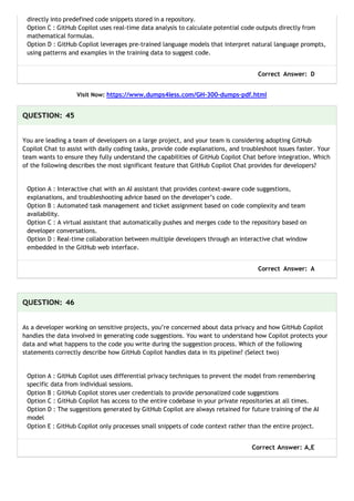 directly into predefined code snippets stored in a repository.
Option C : GitHub Copilot uses real-time data analysis to calculate potential code outputs directly from
mathematical formulas.
Option D : GitHub Copilot leverages pre-trained language models that interpret natural language prompts,
using patterns and examples in the training data to suggest code.
Correct Answer: D
Visit Now: https://www.dumps4less.com/GH-300-dumps-pdf.html
QUESTION: 45
You are leading a team of developers on a large project, and your team is considering adopting GitHub
Copilot Chat to assist with daily coding tasks, provide code explanations, and troubleshoot issues faster. Your
team wants to ensure they fully understand the capabilities of GitHub Copilot Chat before integration. Which
of the following describes the most significant feature that GitHub Copilot Chat provides for developers?
Option A : Interactive chat with an AI assistant that provides context-aware code suggestions,
explanations, and troubleshooting advice based on the developer’s code.
Option B : Automated task management and ticket assignment based on code complexity and team
availability.
Option C : A virtual assistant that automatically pushes and merges code to the repository based on
developer conversations.
Option D : Real-time collaboration between multiple developers through an interactive chat window
embedded in the GitHub web interface.
Correct Answer: A
QUESTION: 46
As a developer working on sensitive projects, you’re concerned about data privacy and how GitHub Copilot
handles the data involved in generating code suggestions. You want to understand how Copilot protects your
data and what happens to the code you write during the suggestion process. Which of the following
statements correctly describe how GitHub Copilot handles data in its pipeline? (Select two)
Option A : GitHub Copilot uses differential privacy techniques to prevent the model from remembering
specific data from individual sessions.
Option B : GitHub Copilot stores user credentials to provide personalized code suggestions
Option C : GitHub Copilot has access to the entire codebase in your private repositories at all times.
Option D : The suggestions generated by GitHub Copilot are always retained for future training of the AI
model
Option E : GitHub Copilot only processes small snippets of code context rather than the entire project.
Correct Answer: A,E
 