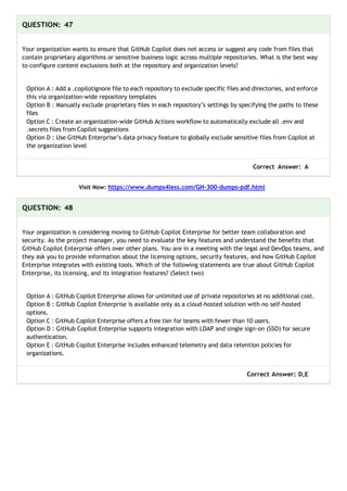 QUESTION: 47
Your organization wants to ensure that GitHub Copilot does not access or suggest any code from files that
contain proprietary algorithms or sensitive business logic across multiple repositories. What is the best way
to configure content exclusions both at the repository and organization levels?
Option A : Add a .copilotignore file to each repository to exclude specific files and directories, and enforce
this via organization-wide repository templates
Option B : Manually exclude proprietary files in each repository’s settings by specifying the paths to these
files
Option C : Create an organization-wide GitHub Actions workflow to automatically exclude all .env and
.secrets files from Copilot suggestions
Option D : Use GitHub Enterprise’s data privacy feature to globally exclude sensitive files from Copilot at
the organization level
Correct Answer: A
Visit Now: https://www.dumps4less.com/GH-300-dumps-pdf.html
QUESTION: 48
Your organization is considering moving to GitHub Copilot Enterprise for better team collaboration and
security. As the project manager, you need to evaluate the key features and understand the benefits that
GitHub Copilot Enterprise offers over other plans. You are in a meeting with the legal and DevOps teams, and
they ask you to provide information about the licensing options, security features, and how GitHub Copilot
Enterprise integrates with existing tools. Which of the following statements are true about GitHub Copilot
Enterprise, its licensing, and its integration features? (Select two)
Option A : GitHub Copilot Enterprise allows for unlimited use of private repositories at no additional cost.
Option B : GitHub Copilot Enterprise is available only as a cloud-hosted solution with no self-hosted
options.
Option C : GitHub Copilot Enterprise offers a free tier for teams with fewer than 10 users.
Option D : GitHub Copilot Enterprise supports integration with LDAP and single sign-on (SSO) for secure
authentication.
Option E : GitHub Copilot Enterprise includes enhanced telemetry and data retention policies for
organizations.
Correct Answer: D,E
 