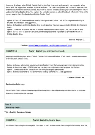 Topic 2
Case Study: Topic 2
You are a developer using GitHub Copilot Chat for the first time, and while using it, you encounter a few
issues with the suggestions provided by the AI assistant. The code completions don’t quite fit your use case,
and the documentation seems outdated. You want to provide feedback directly to GitHub to improve future
updates to GitHub Copilot Chat. You explore the available options to submit feedback efficiently. What is the
correct way to share feedback about GitHub Copilot Chat?
Option A : You can submit feedback directly through GitHub Copilot Chat by clicking the thumbs-up or
thumbs-down buttons on suggestions.
Option B : Feedback on GitHub Copilot Chat is only possible via email support to the GitHub development
team.
Option C : There is no official method to provide feedback on GitHub Copilot Chat, as it is still in beta.
Option D : You need to open a GitHub issue in the Copilot GitHub repository to provide feedback on
GitHub Copilot Chat.
Correct Answer: A
Visit Now: https://www.dumps4less.com/GH-300-dumps-pdf.html
QUESTION: 3 Topic 1 Copilot Chat and Slash Commands
Identify the right use cases where GitHub Copilot Chat is most effective. (Each correct answer presents part
of the solution. Choose two.)
Option A : Create a technical requirement specification from the business requirement documentation
Option B : Explain a legacy COBOL code and translate the code to another language like Python.
Option C : Creation of a unit test scenario for newly developed Python code
Option D : Creation of end-to-end performance testing scenarios for a web application
Correct Answer: B,C
Explanation/Reference:
GitHub Copilot Chat is effective for explaining and translating legacy code and generating unit test scenarios for new code.
Reference: GitHub Copilot Chat use cases.
Title : Copilot Basics and Usage
QUESTION: 4 Topic 2 Copilot Basics and Usage
You have a GitHub Copilot subscription. You need to start an interactive GitHub Copilot CLI session from the
 