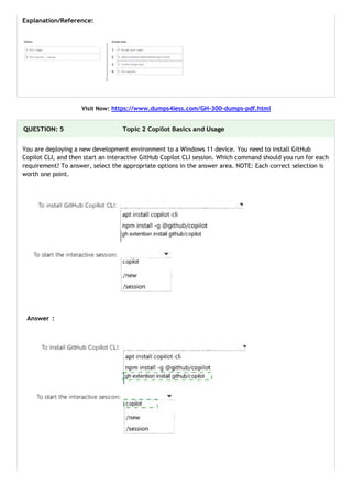 Explanation/Reference:
Visit Now: https://www.dumps4less.com/GH-300-dumps-pdf.html
QUESTION: 5 Topic 2 Copilot Basics and Usage
You are deploying a new development environment to a Windows 11 device. You need to install GitHub
Copilot CLI, and then start an interactive GitHub Copilot CLI session. Which command should you run for each
requirement? To answer, select the appropriate options in the answer area. NOTE: Each correct selection is
worth one point.
Answer :
 
