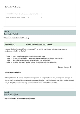 Topic 6
Case Study: Topic 6
Topic 7
Case Study: Topic 7
Explanation/Reference:
Title : Administration and Licensing
QUESTION: 6 Topic 6 Administration and Licensing
How can the insights gained from the metrics API be used to improve the development process in
conjunction with GitHub Copilot?
Option A : Real-time debugging and error resolution statistics.
Option B : Insights on the types of coding languages where GitHub Copilot is most helpful.
Option C : Automated generation of complete project documentation.
Option D : Detailed analysis of GitHub Copilot ' s suggestions vs. manual coding.
Correct Answer: D
Explanation/Reference:
“The Copilot metrics API provides insights into how suggestions are being accepted and used, enabling teams to analyze the
relative impact of Copilot-generated code versus manually written code.” This confirms option D is correct, as the API enables
analysis of Copilot versus manual coding. References: GitHub Copilot metrics API documentation.
Title : Knowledge Bases and Custom Models
 