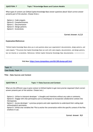 Topic 11
Case Study: Topic 11
QUESTION: 7 Topic 7 Knowledge Bases and Custom Models
What types of content can GitHub Copilot Knowledge Base answer questions about? (Each correct answer
presents part of the solution. Choose three.)
Option A : Code snippets
Option B : Compiled binaries
Option C : Documentation
Option D : Design patterns
Option E : Screenshots
Correct Answer: A,C,D
Explanation/Reference:
“GitHub Copilot Knowledge Bases allow you to ask questions about your organization’s documentation, design patterns, and
code snippets.” This proves that Copilot Knowledge Base can work with code snippets, documentation, and design patterns,
but not binaries or screenshots. References: GitHub Copilot Enterprise Knowledge Base documentation. ===========
Visit Now: https://www.dumps4less.com/GH-300-dumps-pdf.html
Title : Data Sources and Context
QUESTION: 8 Topic 11 Data Sources and Context
What are the different ways to give context to GitHub Copilot to get more precise responses? (Each correct
answer presents part of the solution. Choose two.)
Option A : Utilize to interpret developer ' s thoughts and intentions without any code or comments.
Option B : Engage with chat participants such as @workspace to incorporate collaborative context into
theresponses.
Option C : Access developer ' s previous projects and code repositories to understand their coding style
withoutexplicit permission.
Option D : Utilize chat variables like *file to anchor the conversation within the specific context of the files
oreditors in use.
Correct Answer: B,D
 