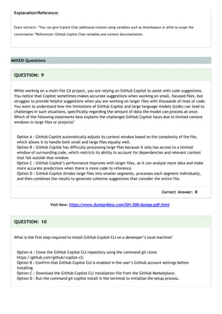 MIXED Questions
Explanation/Reference:
Exact extracts: “You can give Copilot Chat additional context using variables such as @workspace or @file to scope the
conversation.”References: GitHub Copilot Chat variables and context documentation.
QUESTION: 9
While working on a multi-file C# project, you are relying on GitHub Copilot to assist with code suggestions.
You notice that Copilot sometimes makes accurate suggestions when working on small, focused files, but
struggles to provide helpful suggestions when you are working on larger files with thousands of lines of code.
You want to understand how the limitations of GitHub Copilot and large language models (LLMs) can lead to
challenges in such situations, specifically regarding the amount of data the model can process at once.
Which of the following statements best explains the challenges GitHub Copilot faces due to limited context
windows in large files or projects?
Option A : GitHub Copilot automatically adjusts its context window based on the complexity of the file,
which allows it to handle both small and large files equally well.
Option B : GitHub Copilot has difficulty processing large files because it only has access to a limited
window of surrounding code, which restricts its ability to account for dependencies and relevant context
that fall outside that window.
Option C : GitHub Copilot’s performance improves with larger files, as it can analyze more data and make
more accurate predictions when there is more code to reference.
Option D : GitHub Copilot divides large files into smaller segments, processes each segment individually,
and then combines the results to generate cohesive suggestions that consider the entire file.
Correct Answer: B
Visit Now: https://www.dumps4less.com/GH-300-dumps-pdf.html
QUESTION: 10
What is the first step required to install GitHub Copilot CLI on a developer’s local machine?
Option A : Clone the GitHub Copilot CLI repository using the command git clone
https://github.com/github/copilot-cli.
Option B : Confirm that GitHub Copilot CLI is enabled in the user’s GitHub account settings before
installing.
Option C : Download the GitHub Copilot CLI installation file from the GitHub Marketplace.
Option D : Run the command git copilot install in the terminal to initialize the setup process.
 