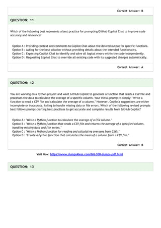Correct Answer: B
QUESTION: 11
Which of the following best represents a best practice for prompting GitHub Copilot Chat to improve code
accuracy and relevance?
Option A : Providing context and comments to Copilot Chat about the desired output for specific functions.
Option B : Asking for the best solution without providing details about the intended functionality.
Option C : Expecting Copilot Chat to identify and solve all logical errors within the code independently.
Option D : Requesting Copilot Chat to override all existing code with its suggested changes automatically.
Correct Answer: A
QUESTION: 12
You are working on a Python project and want GitHub Copilot to generate a function that reads a CSV file and
processes the data to calculate the average of a specific column. Your initial prompt is simply: "Write a
function to read a CSV file and calculate the average of a column." However, Copilot's suggestions are either
incomplete or inaccurate, failing to handle missing data or file errors. Which of the following revised prompts
best follows prompt crafting best practices to get accurate and complete results from GitHub Copilot?
Option A : "Write a Python function to calculate the average of a CSV column."
Option B : "Write a Python function that reads a CSV file and returns the average of a specified column,
handling missing data and file errors."
Option C : "Write a Python function for reading and calculating averages from CSVs."
Option D : "Create a Python function that calculates the mean of a column from a CSV file."
Correct Answer: B
Visit Now: https://www.dumps4less.com/GH-300-dumps-pdf.html
QUESTION: 13
 