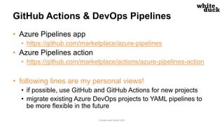 GitHub Actions & DevOps Pipelines
• Azure Pipelines app
• https://github.com/marketplace/azure-pipelines
• Azure Pipelines action
• https://github.com/marketplace/actions/azure-pipelines-action
• following lines are my personal views!
• if possible, use GitHub and GitHub Actions for new projects
• migrate existing Azure DevOps projects to YAML pipelines to
be more flexible in the future
© white duck GmbH 2021
 