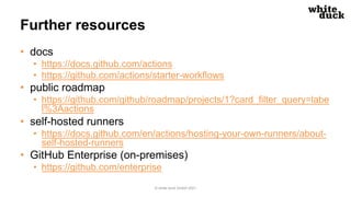 Further resources
• docs
• https://docs.github.com/actions
• https://github.com/actions/starter-workflows
• public roadmap
• https://github.com/github/roadmap/projects/1?card_filter_query=labe
l%3Aactions
• self-hosted runners
• https://docs.github.com/en/actions/hosting-your-own-runners/about-
self-hosted-runners
• GitHub Enterprise (on-premises)
• https://github.com/enterprise
© white duck GmbH 2021
 