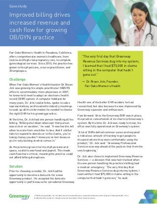 Case study
Improved billing drives
increased revenue and
cash flow for growing
OB/GYN practice
Fair Oaks Women’s Health in Pasadena, California,
offers comprehensive women’s healthcare, from
routine and high-risk pregnancy care, to complete
gynecological services. Since 2010, the practice has
grown to five physicians, a nurse practitioner, and
30 employees.
Challenge
When Fair Oaks Women’s Health founder Dr. Bryan
Jick was growing his single-practitioner OB/GYN
office to accommodate more physicians in 2007,
he knew he’d need to adopt an electronic health
record (EHR) system. A computer hobbyist for
many years, Dr. Jick read articles, spoke to sales
representatives, and traveled to industry meetings
to soak up all the information he needed to choose
the right EHR for his growing practice.
At the time, Dr. Jick had one person handling all his
billing. “Billing shut down whenever that person
was sick or on vacation,” he said. “It was hard to tell
when to scale from one biller to two. And if a biller
fails to respond to denials or to file claims, you’re
losing money you don’t know you’ve lost because
you’re only looking at what comes in.”
As the practice grew in terms of physicians and
space, so did its overhead and payroll. This made
cash flow more critical, meaning the practice could
not afford billing disruptions.
Solution
Prior to choosing a vendor, Dr. Jick had the
opportunity to become a beta site for a new
Greenway product. He accepted the beta site
opportunity in part because he considered Greenway
Health one of the better EHR vendors he had
researched, but also because he was impressed by
Greenway’s passion and enthusiasm.
Fast forward: Once the Greenway EHR was in place,
the practice converted all of its charts to Greenway’s
system. By the time Dr. Jick was ready to move, his
office was fully operational on Greenway’s system.
“A lot of EHRs defied common sense and required
a ridiculous amount of training to get people to
the point where they were comfortable using the
product,” Dr. Jick said. “Greenway Professional
Services was way ahead of the pack on that from the
very beginning.”
Dr. Jick also chose to implement Greenway Revenue
Services — a decision that was fast-tracked when
the one person handling his practice’s billing had
a medical emergency. “The very first day that
Greenway Revenue Services dug into my system, I
learned that I had $75,000 in claims sitting in the
computer that hadn’t gone out,” he said.
“The very first day that Greenway
Revenue Services dug into my system,
I learned that I had $75,000 in claims
sitting in the computer that hadn’t
gone out.”
— Dr. Bryan Jick, Founder,
Fair Oaks Women’s Health
© 2018 Greenway Health, LLC. All rights reserved. Cited trademarks or registered trademarks are the property of Greenway Health, LLC or
its affiliates. Other product or company names are the property of their respective owners.
 