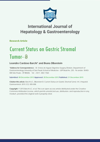 Research Article
Current Status on Gastric Stromal
Tumor-
Leandro Cardoso Barchi* and Bruno Zilberstein
*Address for Correspondence: : Dr. Enéas de Aguiar.Digestive Surgery Division, Department of
Gastroenterology University of Sao Paulo School of Medicine - USP Brazil Av. 255 - 9o andar 05403-
000 São Paulo - SP BRAZIL Tel : +5511: 3061.7560
Submitted: 08 December 2015 Approved: 28 December 2015 Published: 31 December 2015
Citation this article: Barchi LC, Zilberstein B. Current Status on Gastric Stromal Tumor. Int J Hepatol
Gastroenterol. 2015;1(1): 005-008.
Copyright: © 2015 Barchi LC, et al. This is an open access article distributed under the Creative
Commons Attribution License, which permits unrestricted use, distribution, and reproduction in any
medium, provided the original work is properly cited.
International Journal of
Hepatology & Gastroenterology
 