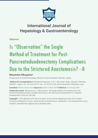 Editorial
Is “Observation” the Single
Method of Treatment for Post-
Pancreatoduodenectomy Complications
Due to the Strictured Anastomosis? -
Masataka Kikuyama*
Department of Gastroenterology, Shizuoka General Hospital, Shizuoka, Japan
*Address for Correspondence: Masataka Kikuyama, 4-27-1, Kita-ando, Aoiku, Shizuoka, Shizuoka,
420-8527, Japan, Tel: +81-54-247-6111; Fax: +81-54-247-6140; Email: kikuyama110@yahoo.co.jp
Submitted: 09 December 2015 Approved: 28 December 2015 Published: 03 January 2016
Citation this article: Kikuyama M. Is “Observation” the Single Method of Treatment for Post-
Pancreatoduodenectomy Complications Due to the Strictured Anastomosis? Int J Hepatol
Gastroenterol. 2016;2(1): 001-003.
Copyright: © 2016 Kikuyama M. This is an open access article distributed under the Creative
Commons Attribution License, which permits unrestricted use, distribution, and reproduction in any
medium, provided the original work is properly cited.
International Journal of
Hepatology & Gastroenterology
 