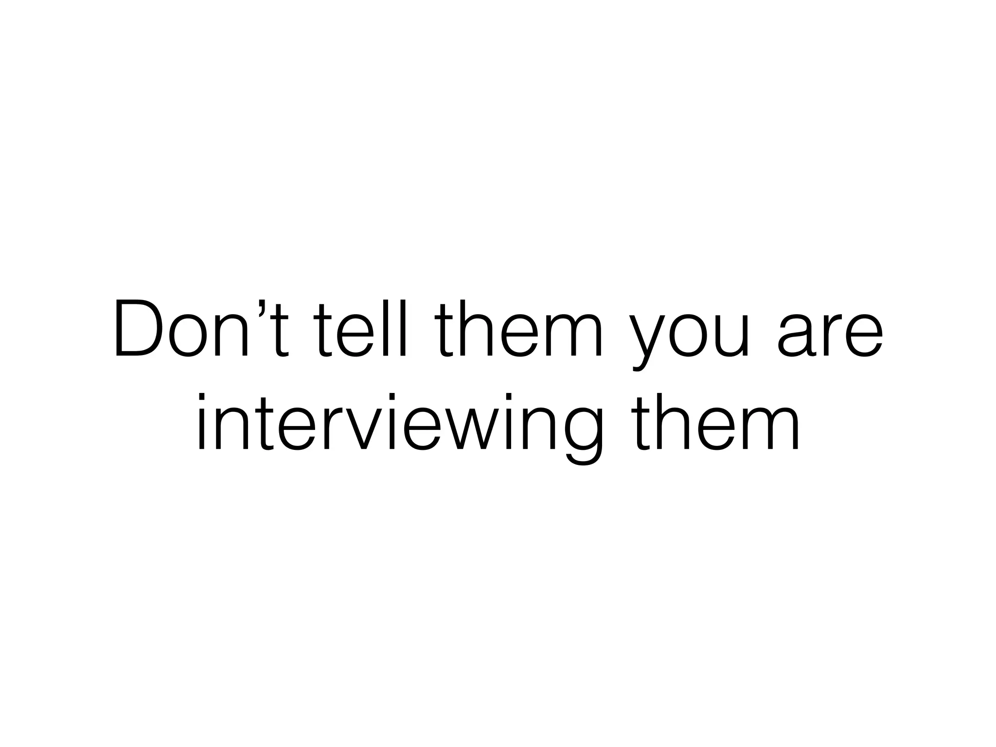 Don’t tell them you are
interviewing them
 