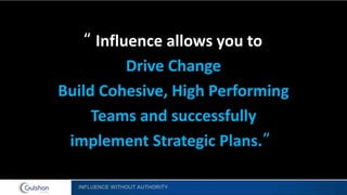 INFLUENCE WITHOUT AUTHORITY
“ Influence allows you to
Drive Change
Build Cohesive, High Performing
Teams and successfully
implement Strategic Plans.”
 