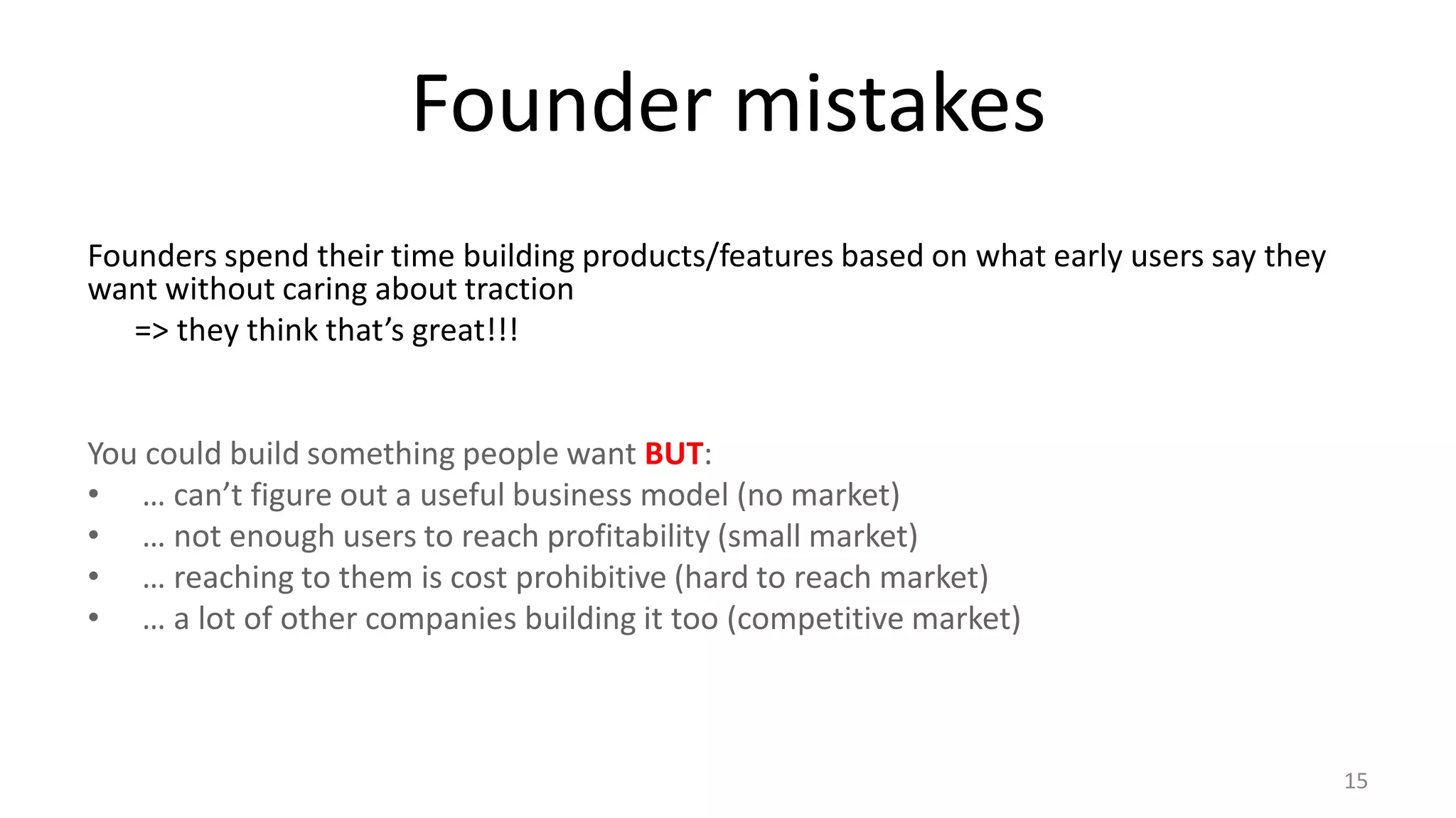 Founder mistakes
Founders spend their time building products/features based on what early users say they
want without caring about traction
=> they think that’s great!!!
You could build something people want BUT:
• … can’t figure out a useful business model (no market)
• … not enough users to reach profitability (small market)
• … reaching to them is cost prohibitive (hard to reach market)
• … a lot of other companies building it too (competitive market)
15
 