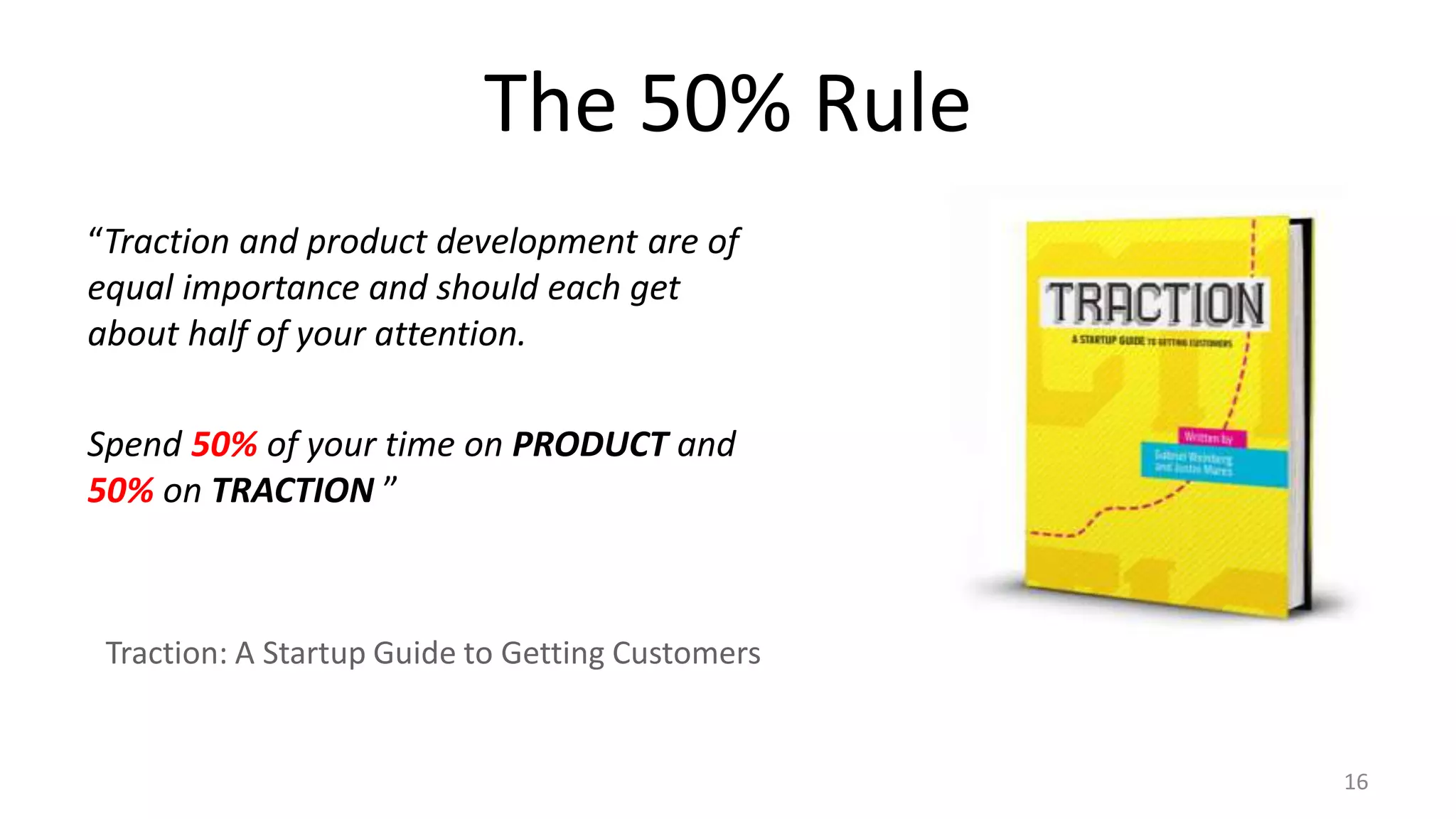 The 50% Rule
“Traction and product development are of
equal importance and should each get
about half of your attention.
Spend 50% of your time on PRODUCT and
50% on TRACTION ”
Traction: A Startup Guide to Getting Customers
16
 