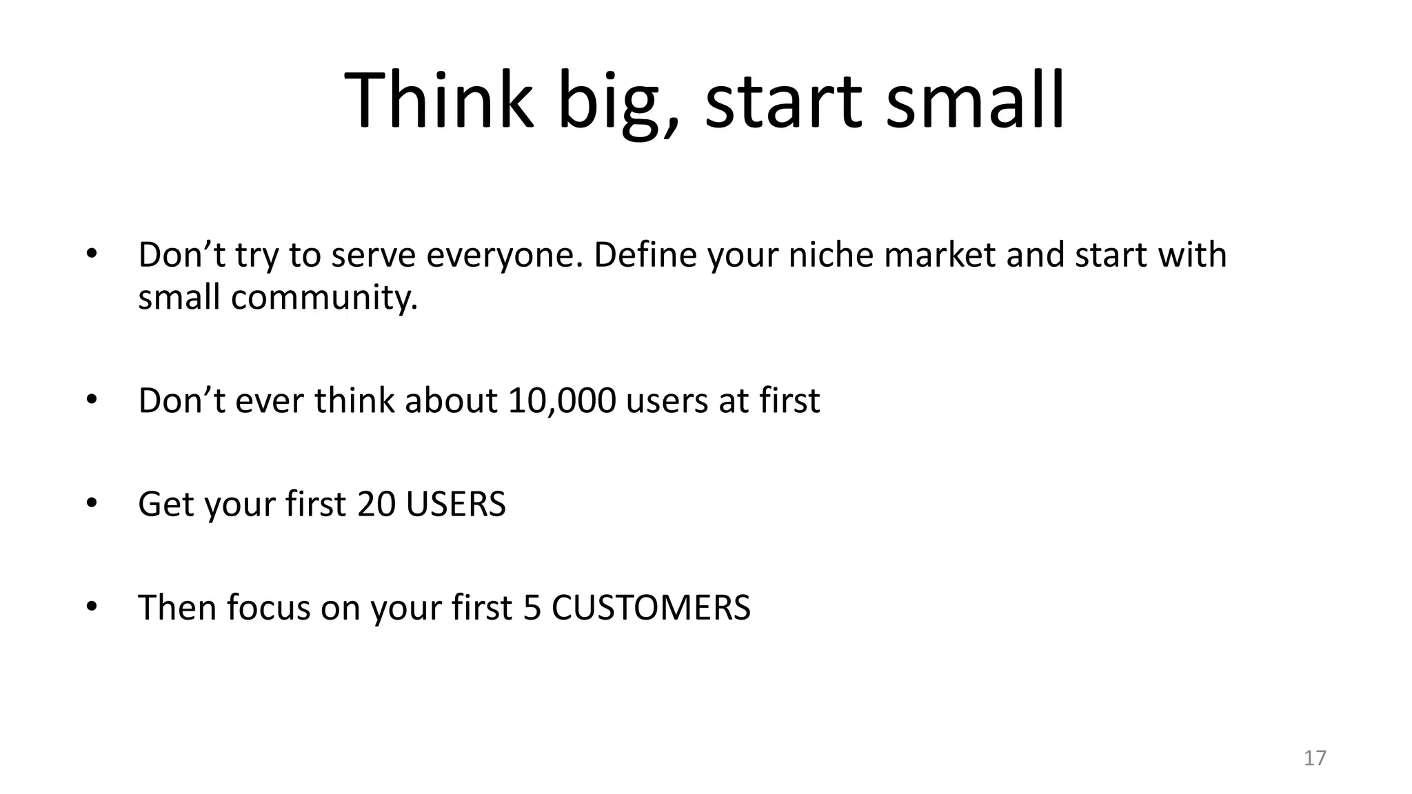 Think big, start small
• Don’t try to serve everyone. Define your niche market and start with
small community.
• Don’t ever think about 10,000 users at first
• Get your first 20 USERS
• Then focus on your first 5 CUSTOMERS
17
 