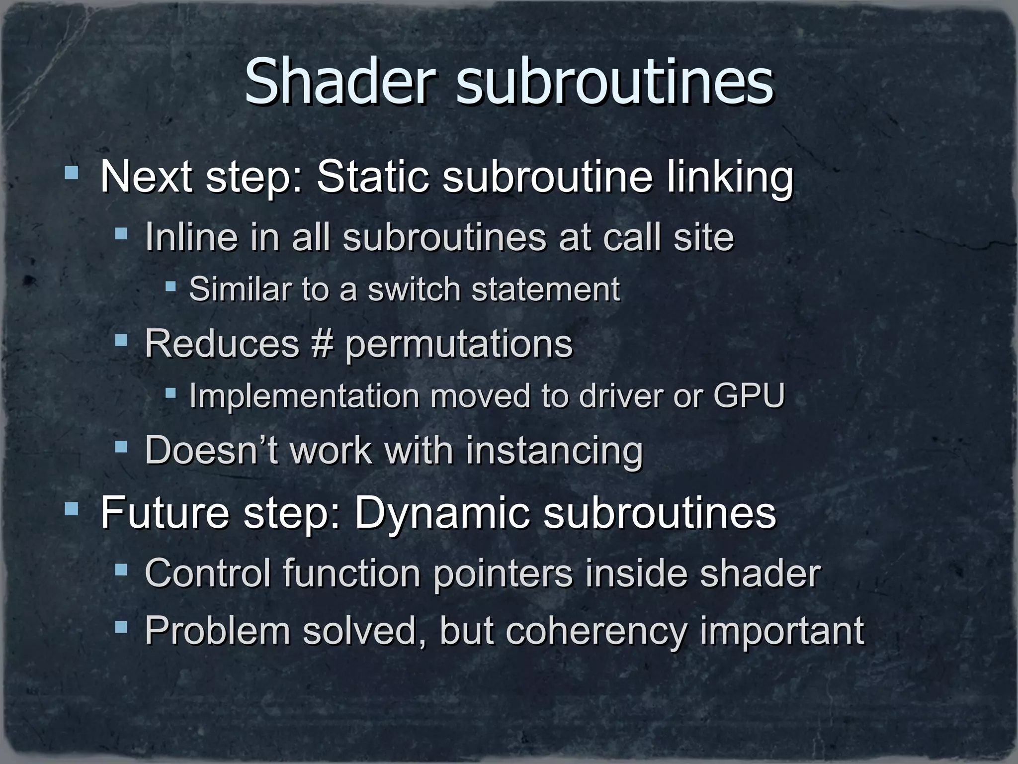 Shader subroutines Next step: Static subroutine linking Inline in all subroutines at call site Similar to a switch statement Reduces # permutations  Implementation moved to driver or GPU Doesn’t work with instancing Future step: Dynamic subroutines Control function pointers inside shader Problem solved, but coherency important 