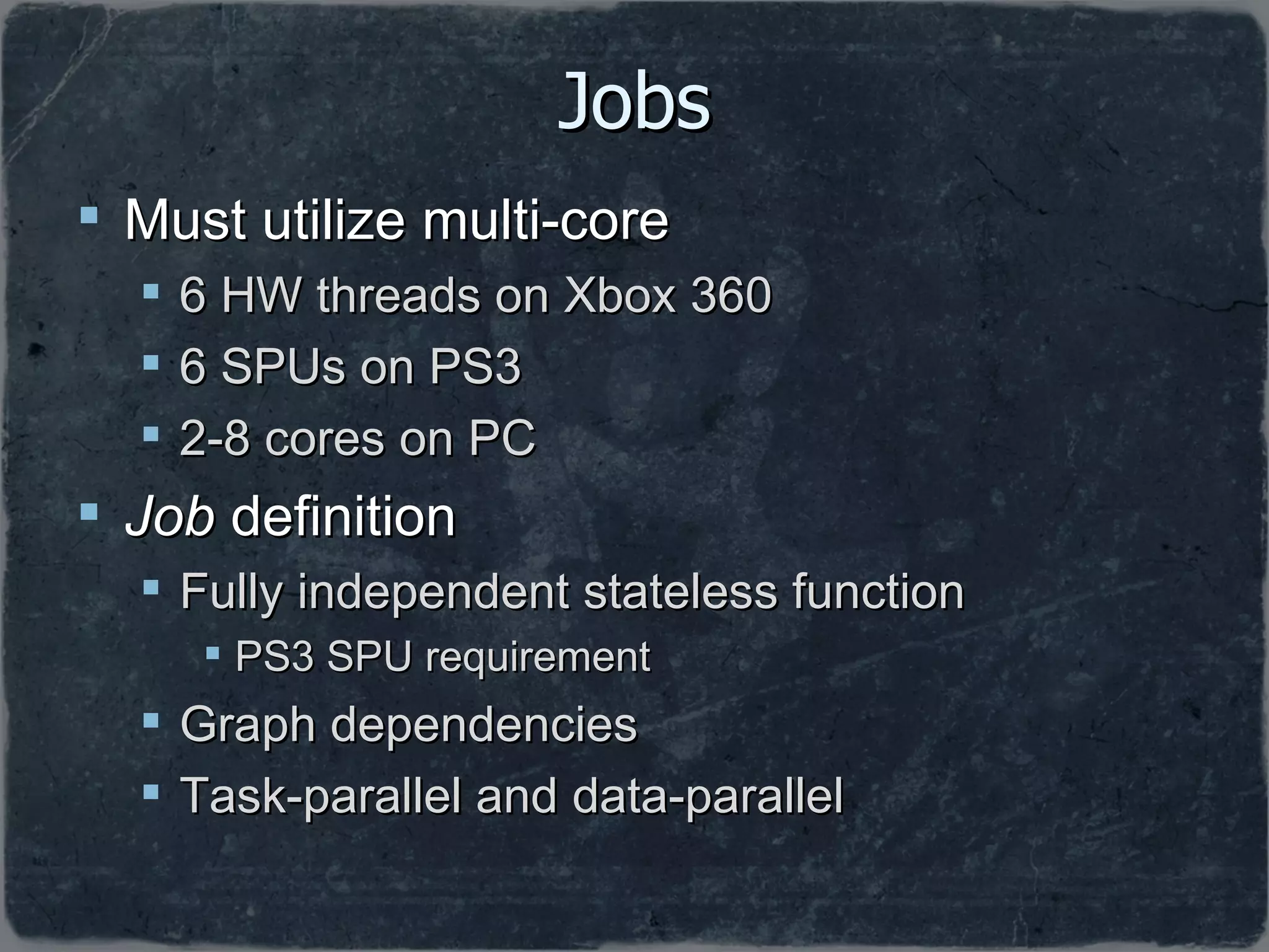 Jobs Must utilize multi-core 6 HW threads on Xbox 360 6 SPUs on PS3 2-8 cores on PC Job  definition Fully independent stateless function PS3 SPU requirement Graph dependencies Task-parallel and data-parallel 