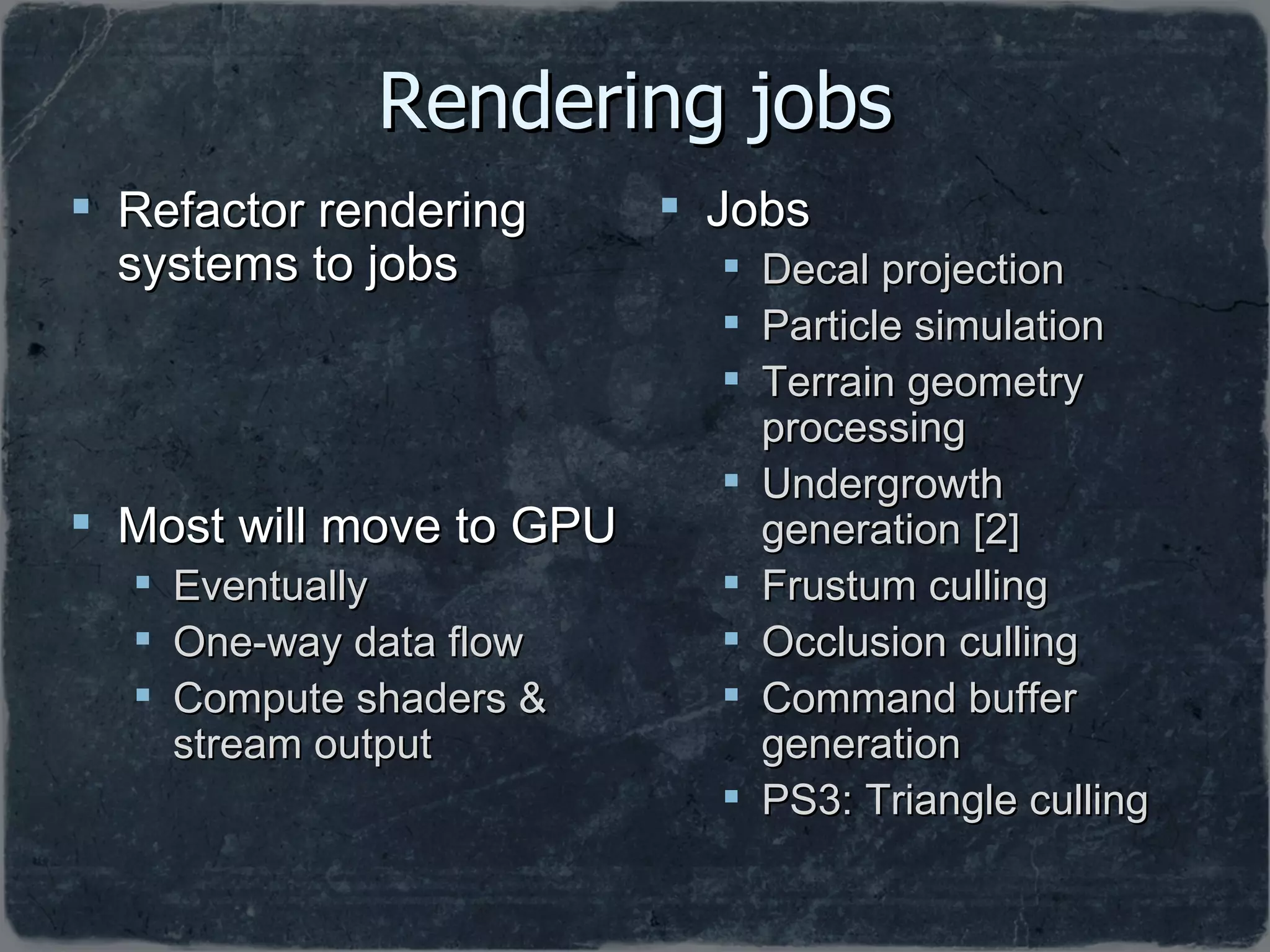 Rendering jobs Refactor rendering systems to jobs Most will move to GPU Eventually One-way data flow Compute shaders & stream output Jobs Decal projection Particle simulation Terrain geometry processing Undergrowth generation [2] Frustum culling Occlusion culling Command buffer generation PS3: Triangle culling 