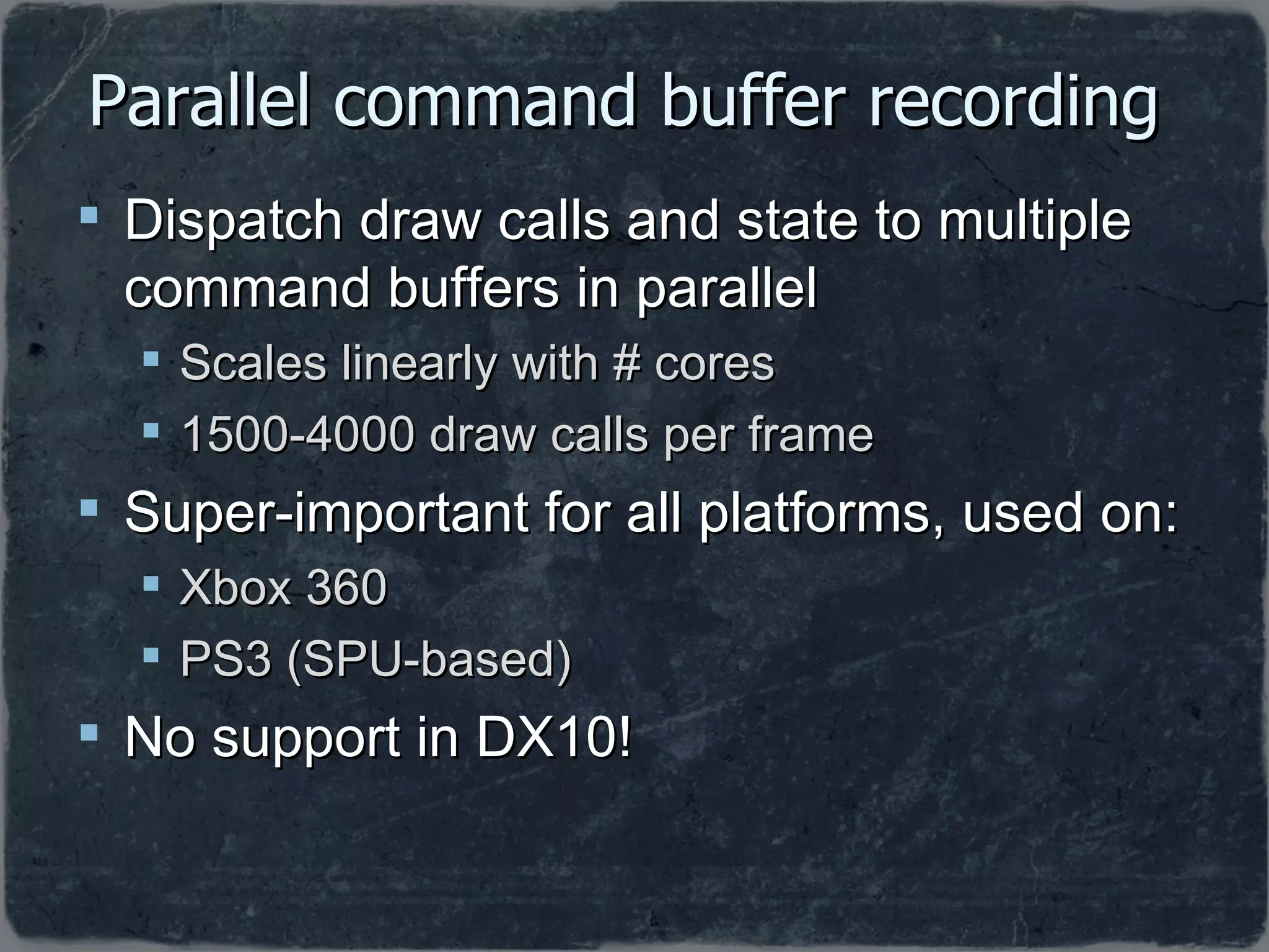 Parallel command buffer recording  Dispatch draw calls and state to multiple command buffers in parallel Scales linearly with # cores 1500-4000 draw calls per frame Super-important for all platforms, used on: Xbox 360 PS3 (SPU-based) No support in DX10! 