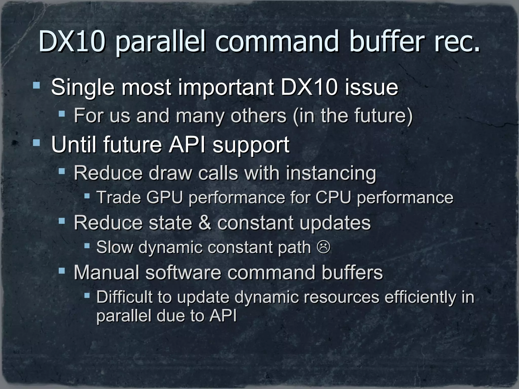 DX10 parallel command buffer rec. Single most important DX10 issue  For us and many others (in the future) Until future API support Reduce draw calls with instancing Trade GPU performance for CPU performance Reduce state & constant updates Slow dynamic constant path   Manual software command buffers  Difficult to update dynamic resources efficiently in parallel due to API 