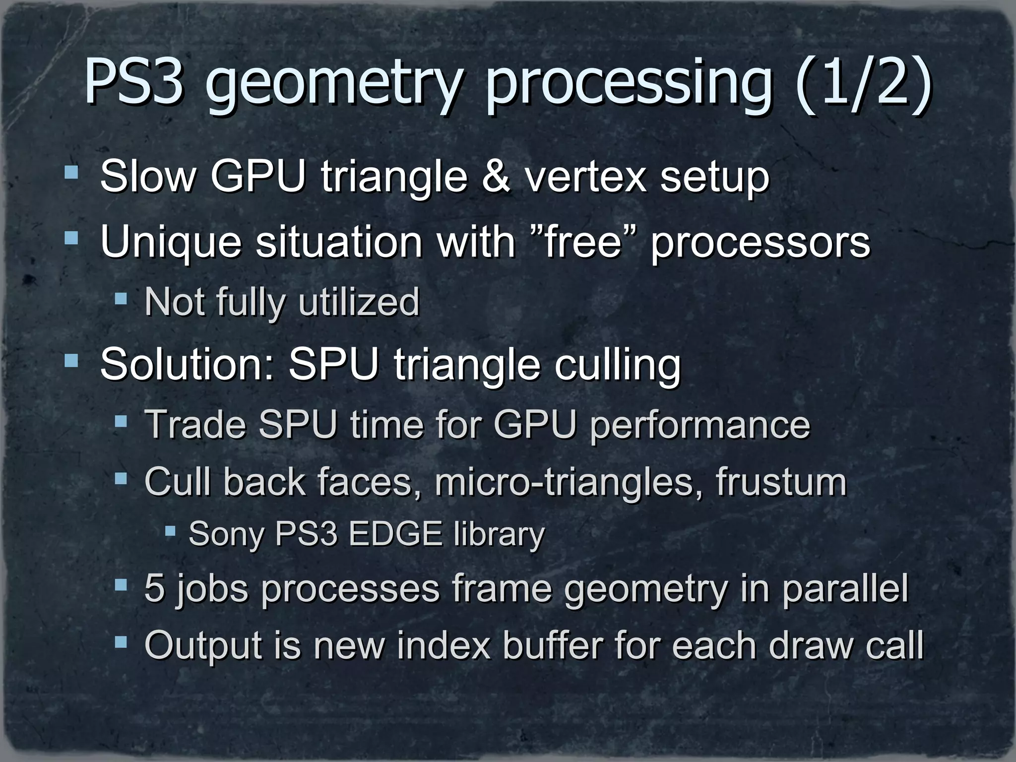 PS3 geometry processing (1/2) Slow GPU triangle & vertex setup  Unique situation with ”free” processors Not fully utilized Solution: SPU triangle culling Trade SPU time for GPU performance Cull back faces, micro-triangles, frustum Sony PS3 EDGE library 5 jobs processes frame geometry in parallel Output is new index buffer for each draw call 
