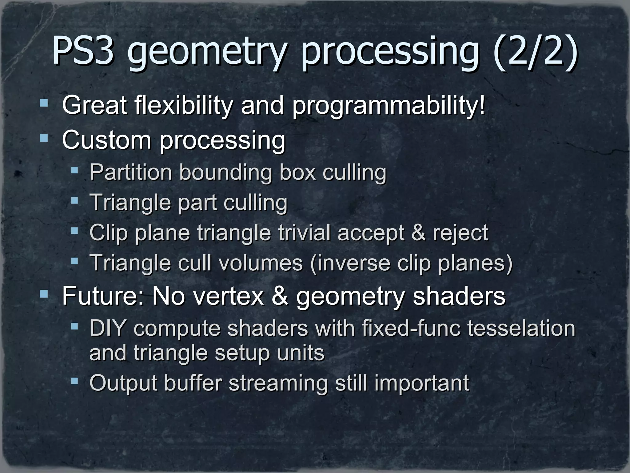 PS3 geometry processing (2/2) Great flexibility and programmability! Custom processing Partition bounding box culling Triangle part culling Clip plane triangle trivial accept & reject Triangle cull volumes (inverse clip planes) Future: No vertex & geometry shaders DIY compute shaders with fixed-func tesselation and triangle setup units Output buffer streaming still important 