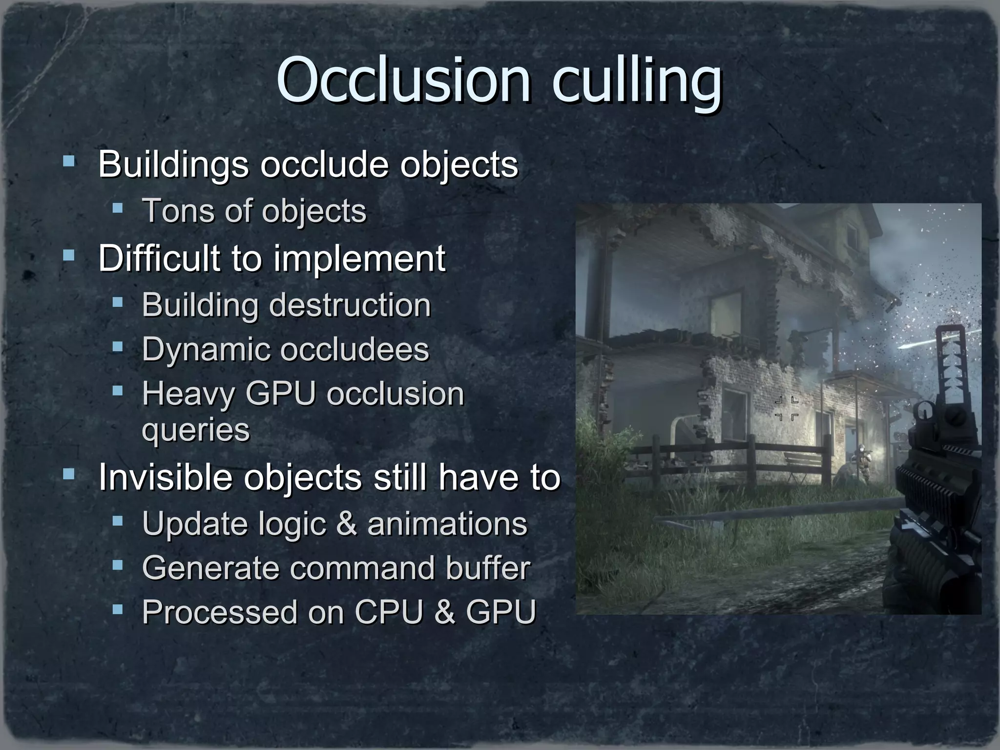 Occlusion culling Buildings occlude objects Tons of objects Difficult to implement Building destruction Dynamic occludees Heavy GPU occlusion queries Invisible objects still have to Update logic & animations Generate command buffer Processed on CPU & GPU 