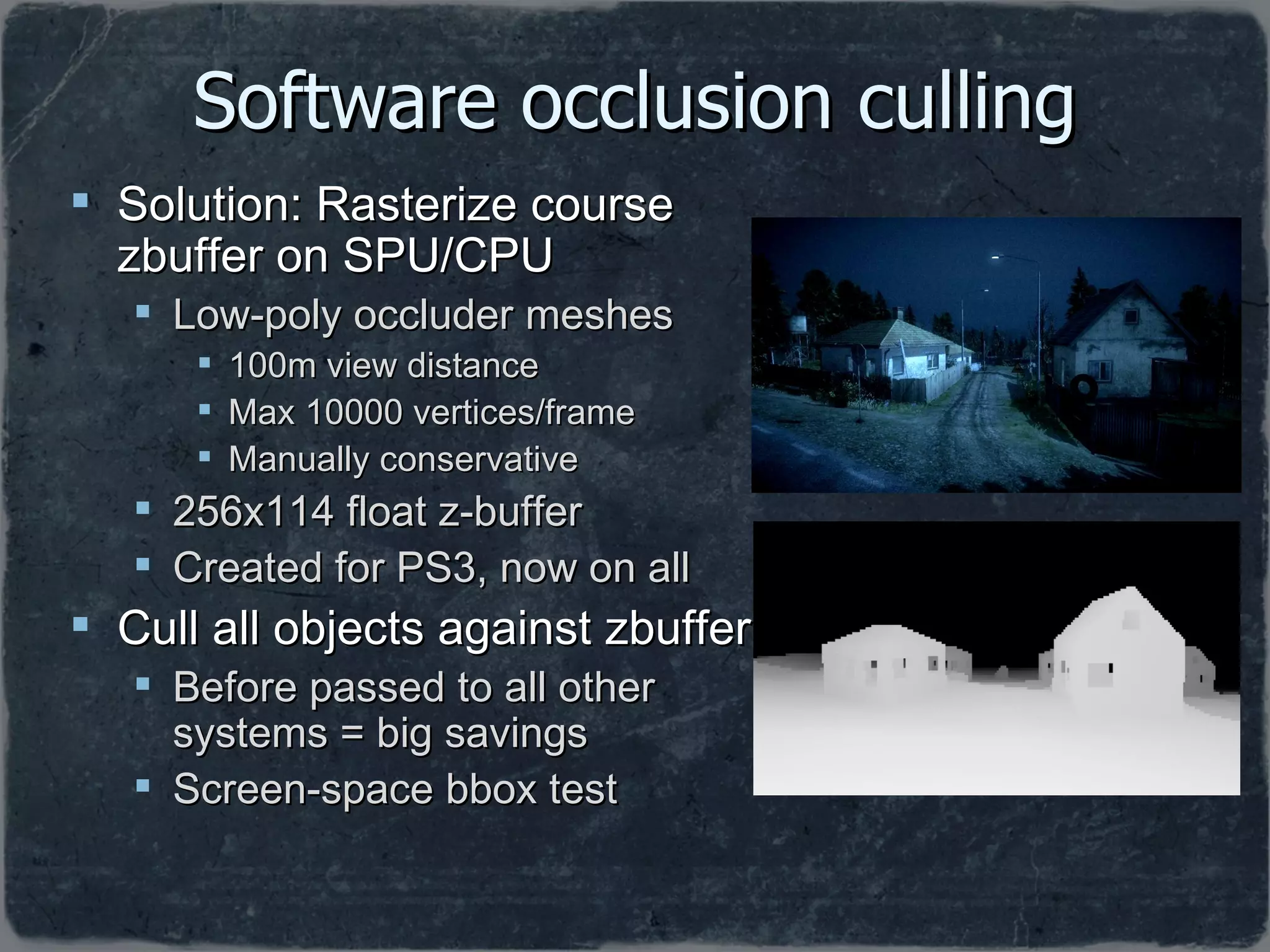 Software occlusion culling Solution: Rasterize course zbuffer on SPU/CPU Low-poly occluder meshes 100m view distance Max 10000 vertices/frame Manually conservative 256x114 float z-buffer Created for PS3, now on all Cull all objects against zbuffer Before passed to all other systems = big savings Screen-space bbox test 