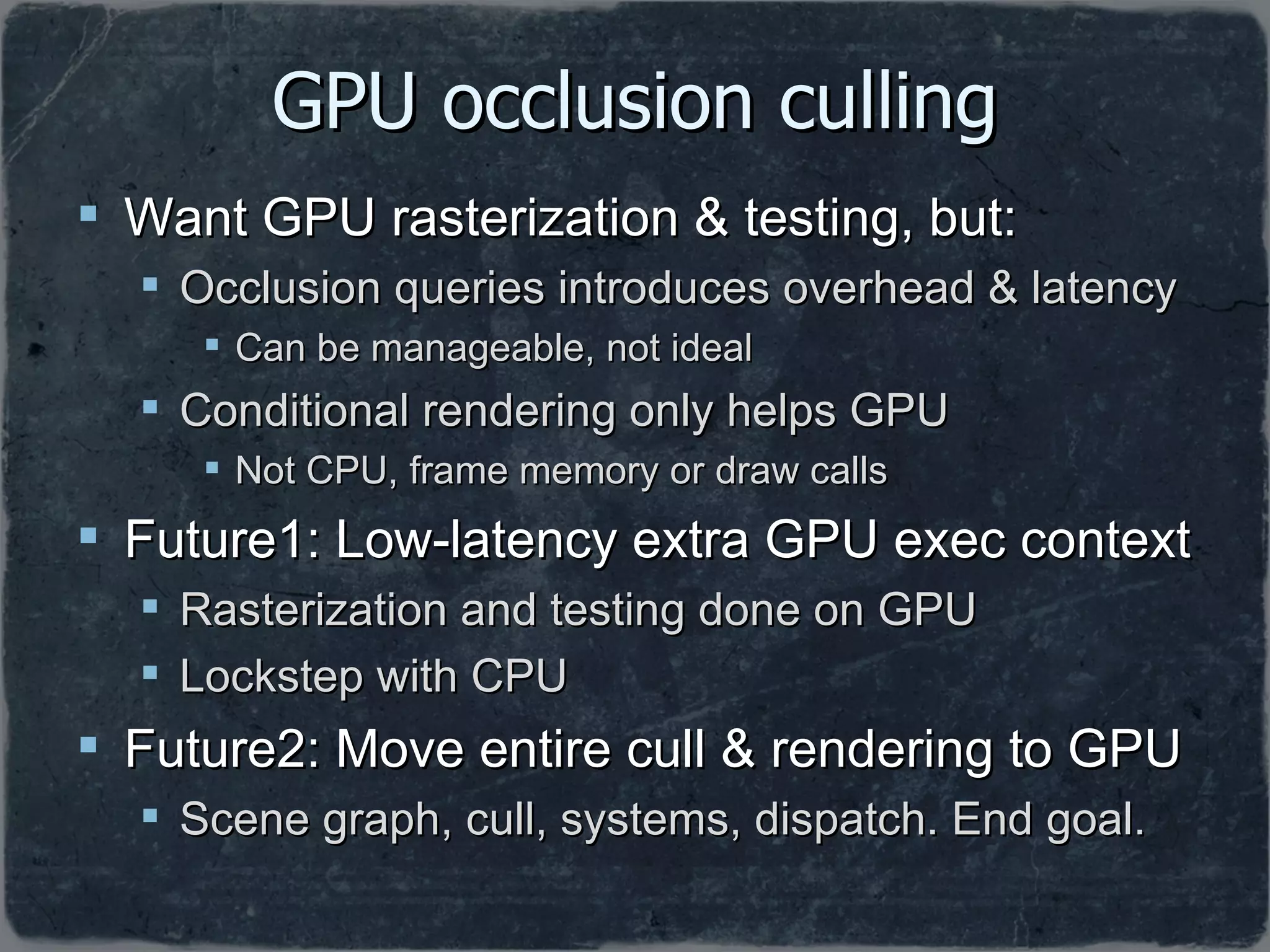 GPU occlusion culling Want GPU rasterization & testing, but: Occlusion queries introduces overhead & latency Can be manageable, not ideal Conditional rendering only helps GPU Not CPU, frame memory or draw calls Future1: Low-latency extra GPU exec context Rasterization and testing done on GPU Lockstep with CPU Future2: Move entire cull & rendering to GPU Scene graph, cull, systems, dispatch. End goal. 