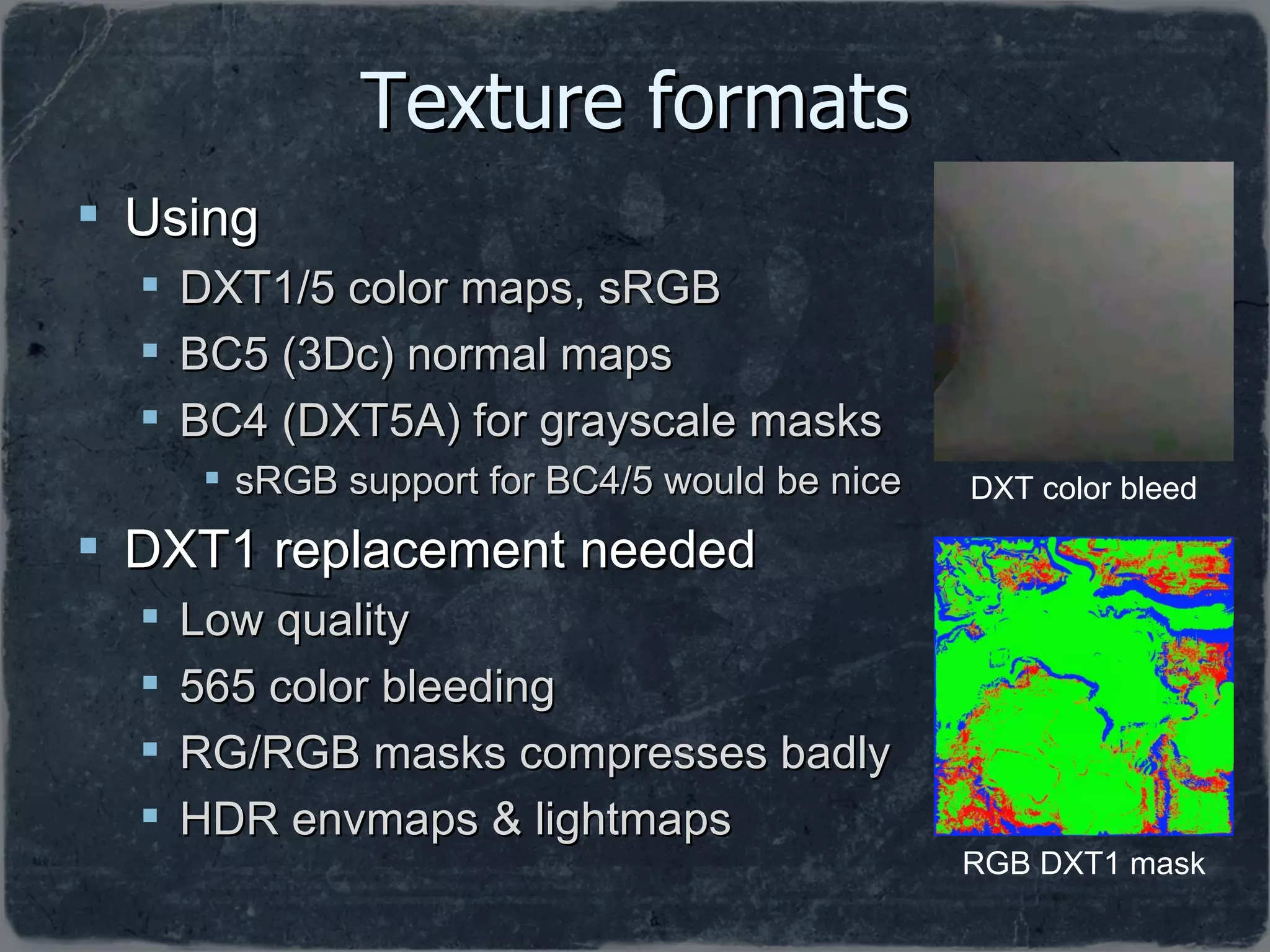 Texture formats Using DXT1/5 color maps, sRGB BC5 (3Dc) normal maps BC4 (DXT5A) for grayscale masks sRGB support for BC4/5 would be nice DXT1 replacement needed Low quality 565 color bleeding RG/RGB masks compresses badly HDR envmaps & lightmaps RGB DXT1 mask DXT color bleed 