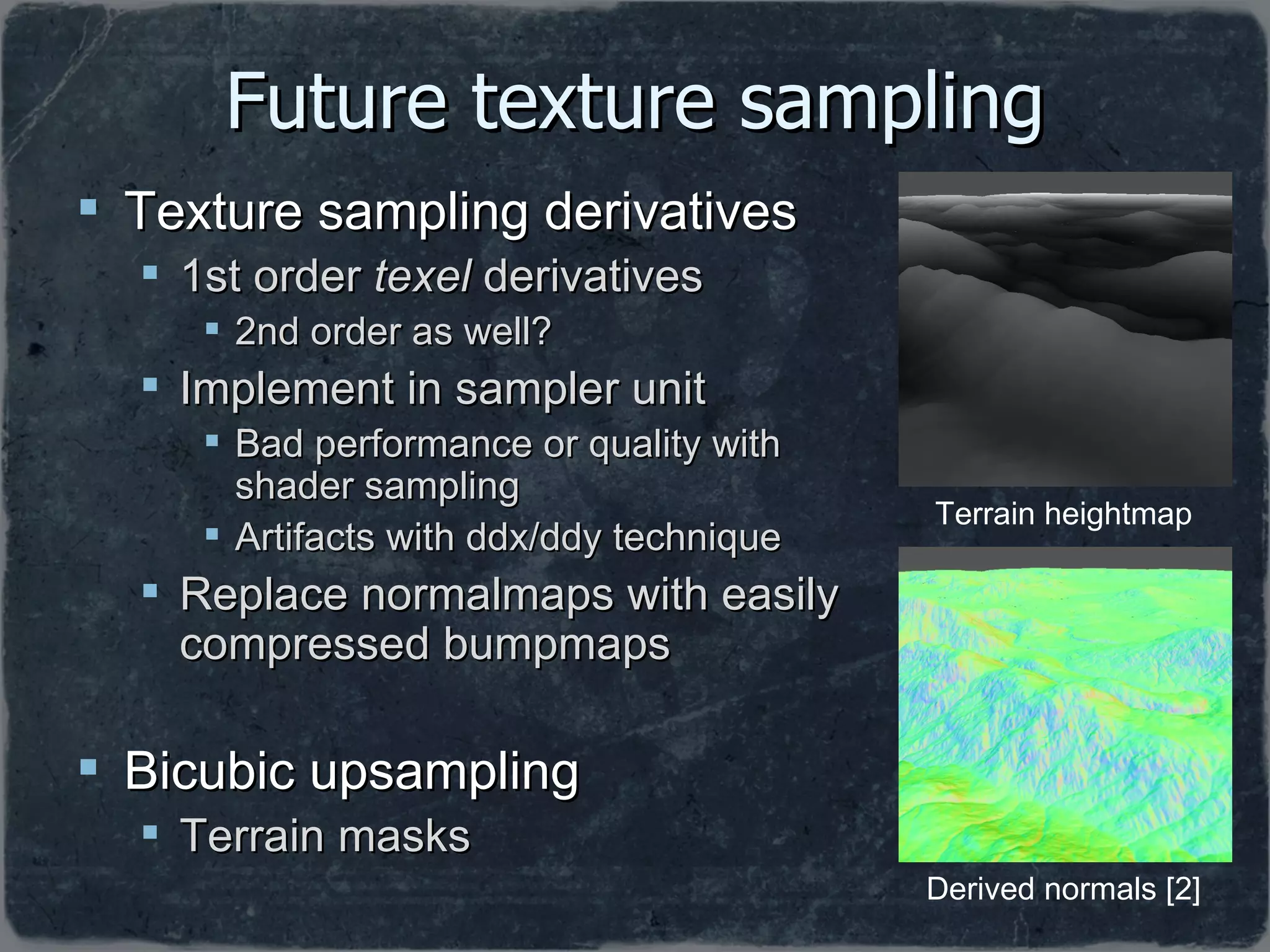 Future texture sampling Texture sampling derivatives 1st order  texel  derivatives 2nd order as well? Implement in sampler unit Bad performance or quality with shader sampling  Artifacts with ddx/ddy technique Replace normalmaps with easily compressed bumpmaps Bicubic upsampling Terrain masks Terrain heightmap Derived normals [2] 