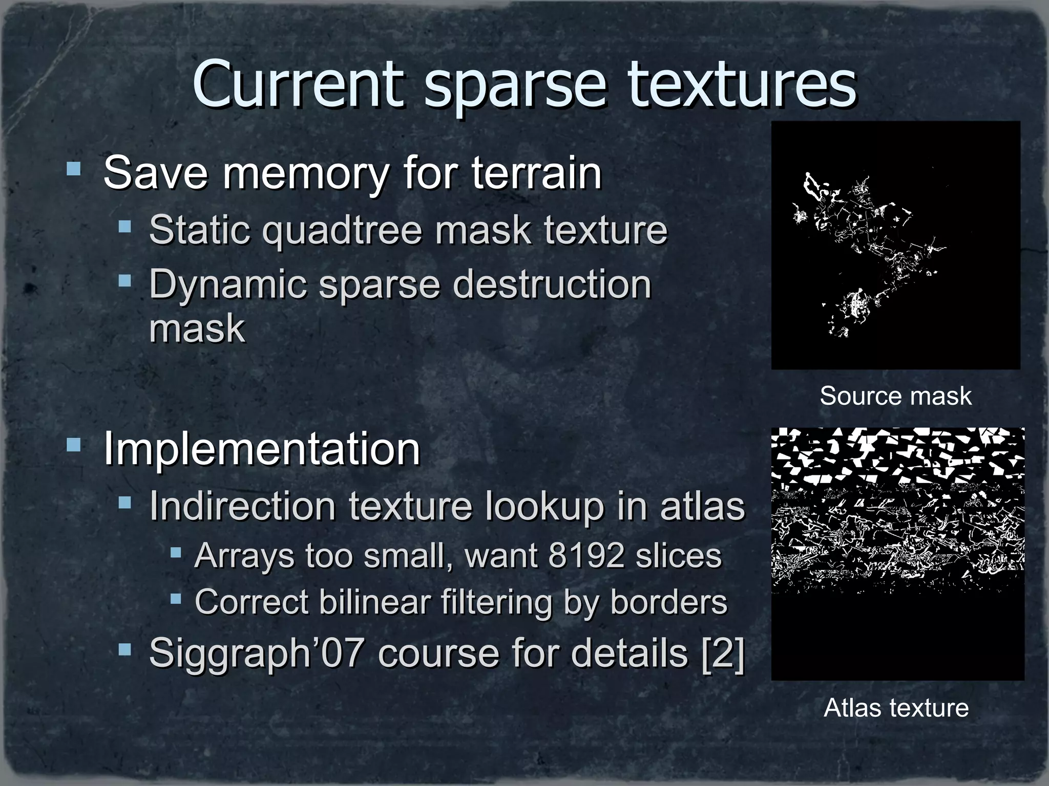 Current sparse textures Save memory for terrain Static quadtree mask texture Dynamic sparse destruction mask Implementation Indirection texture lookup in atlas Arrays too small, want 8192 slices Correct bilinear filtering by borders Siggraph’07 course for details [2] Source mask Atlas texture 