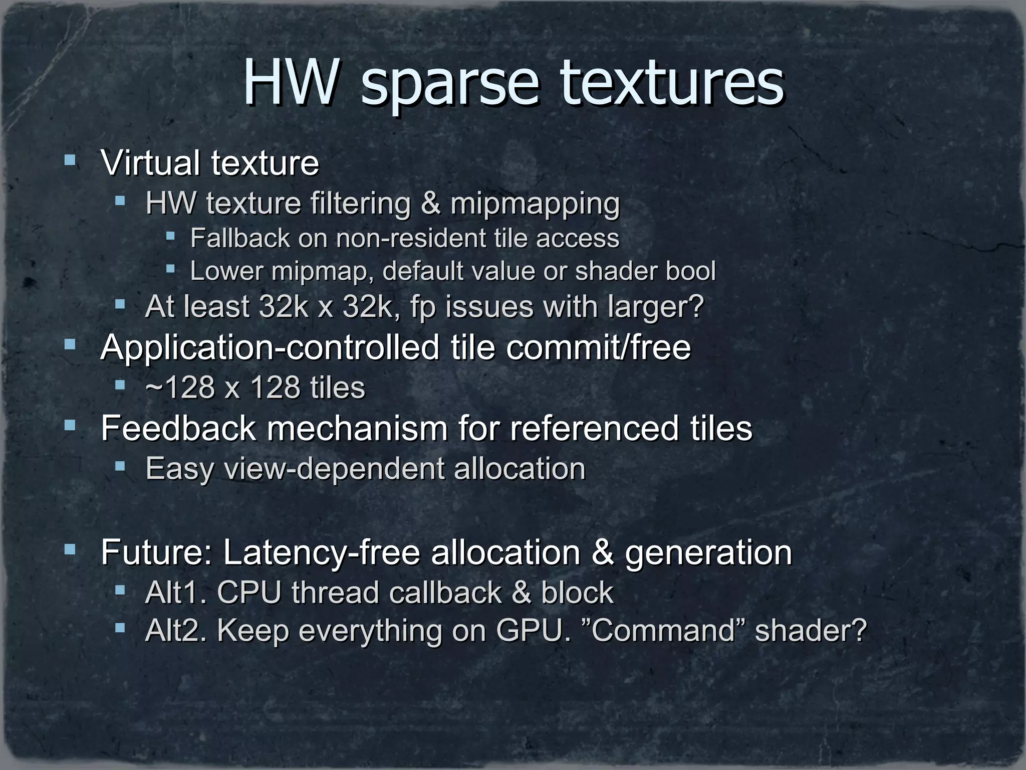 HW sparse textures Virtual texture HW texture filtering & mipmapping Fallback on non-resident tile access  Lower mipmap, default value or shader bool At least 32k x 32k, fp issues with larger? Application-controlled tile commit/free ~128 x 128 tiles Feedback mechanism for referenced tiles Easy view-dependent allocation Future: Latency-free allocation & generation Alt1. CPU thread callback & block Alt2. Keep everything on GPU. ”Command” shader? 
