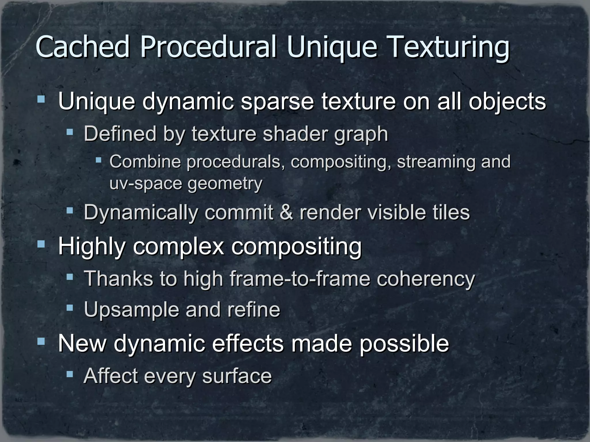 Cached Procedural Unique Texturing Unique dynamic sparse texture on all objects  Defined by texture shader graph Combine procedurals, compositing, streaming and  uv-space geometry Dynamically commit & render visible tiles Highly complex compositing Thanks to high frame-to-frame coherency Upsample and refine New dynamic effects made possible Affect every surface 