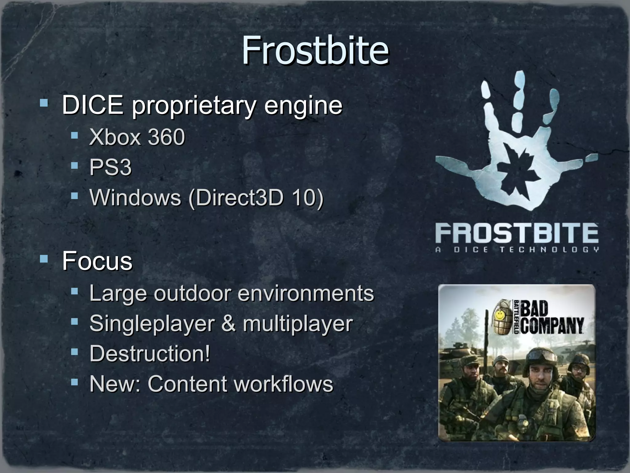 Frostbite DICE proprietary engine Xbox 360 PS3 Windows (Direct3D 10) Focus Large outdoor environments Singleplayer & multiplayer Destruction! New: Content workflows 