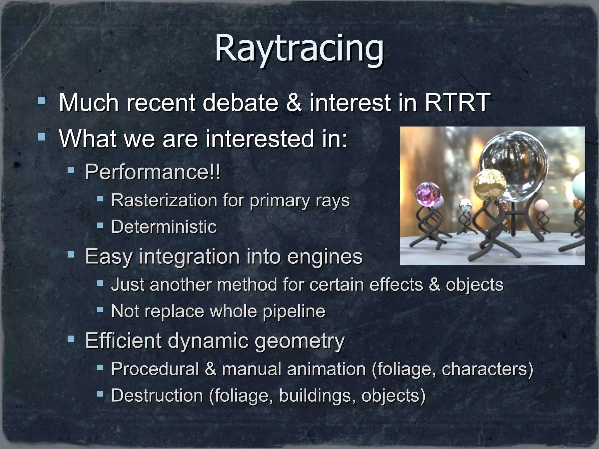 Raytracing Much recent debate & interest in RTRT What we are interested in: Performance!!  Rasterization for primary rays Deterministic Easy integration into engines Just another method for certain effects & objects Not replace whole pipeline  Efficient dynamic geometry Procedural & manual animation (foliage, characters) Destruction (foliage, buildings, objects) 