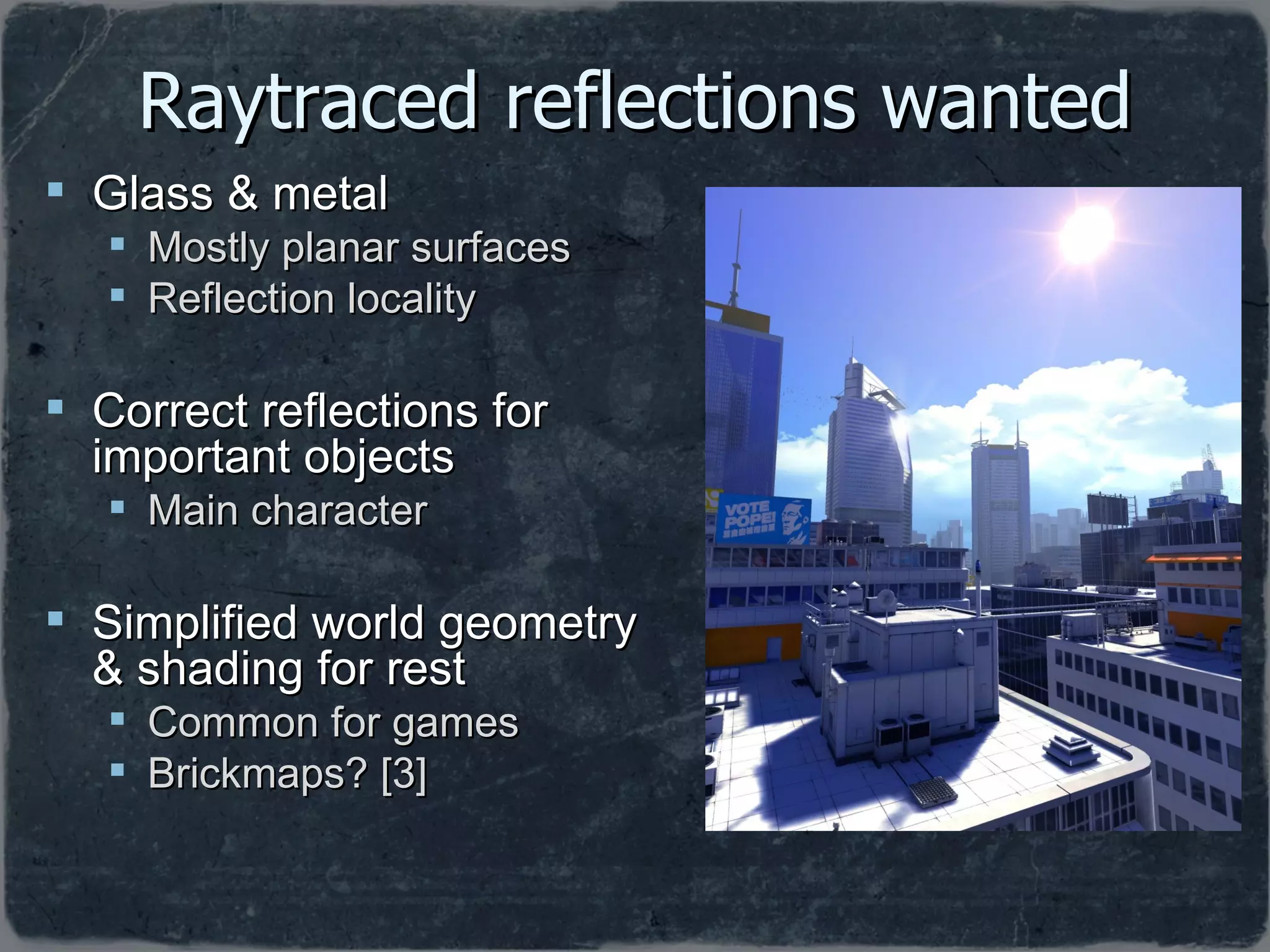 Raytraced reflections wanted Glass & metal Mostly planar surfaces Reflection locality Correct reflections for important objects Main character Simplified world geometry & shading for rest Common for games Brickmaps? [3] 