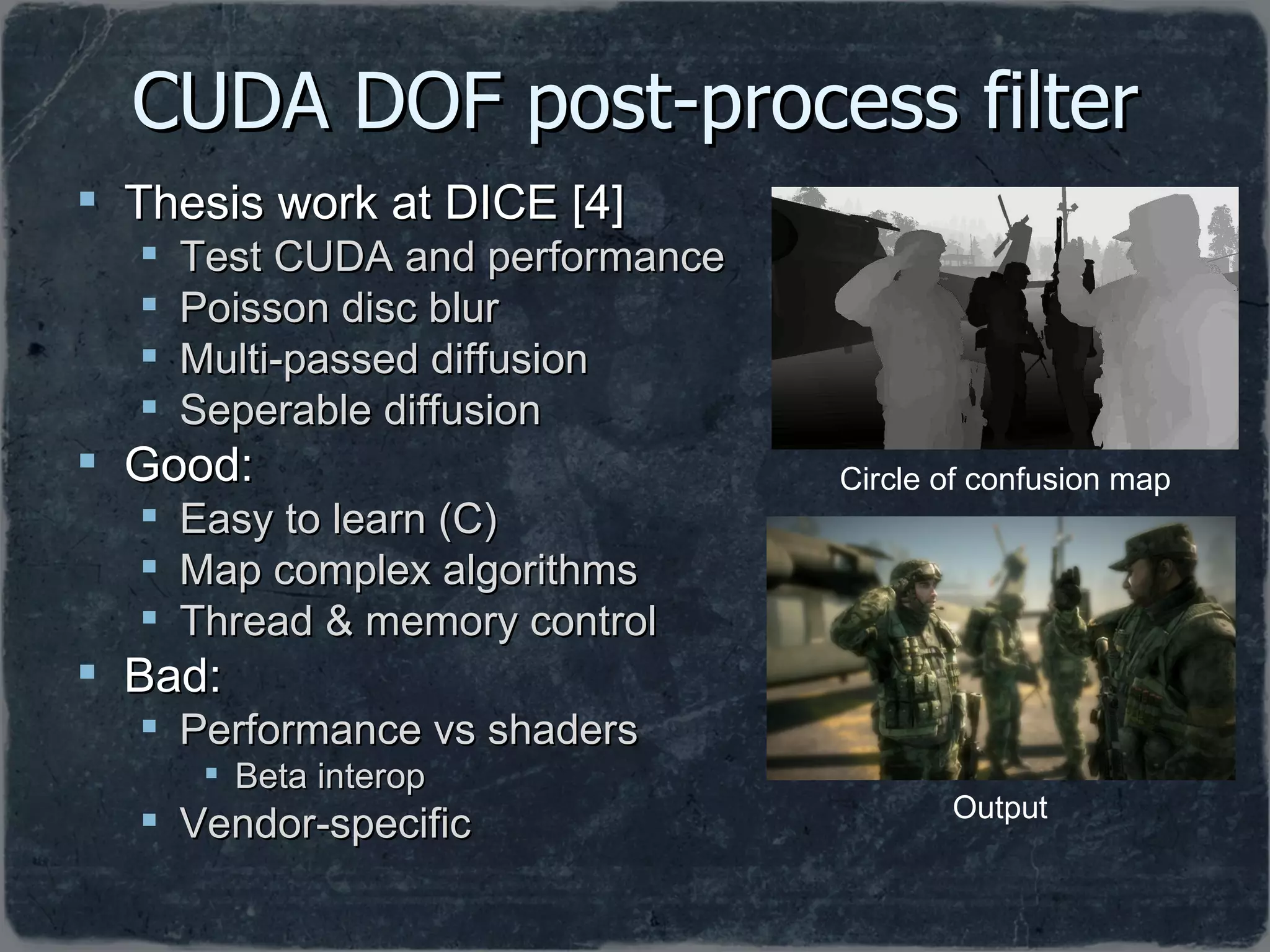 CUDA DOF post-process filter Thesis work at DICE [4] Test CUDA and performance Poisson disc blur Multi-passed diffusion Seperable diffusion Good: Easy to learn (C) Map complex algorithms Thread & memory control Bad: Performance vs shaders Beta interop Vendor-specific Circle of confusion map Output 