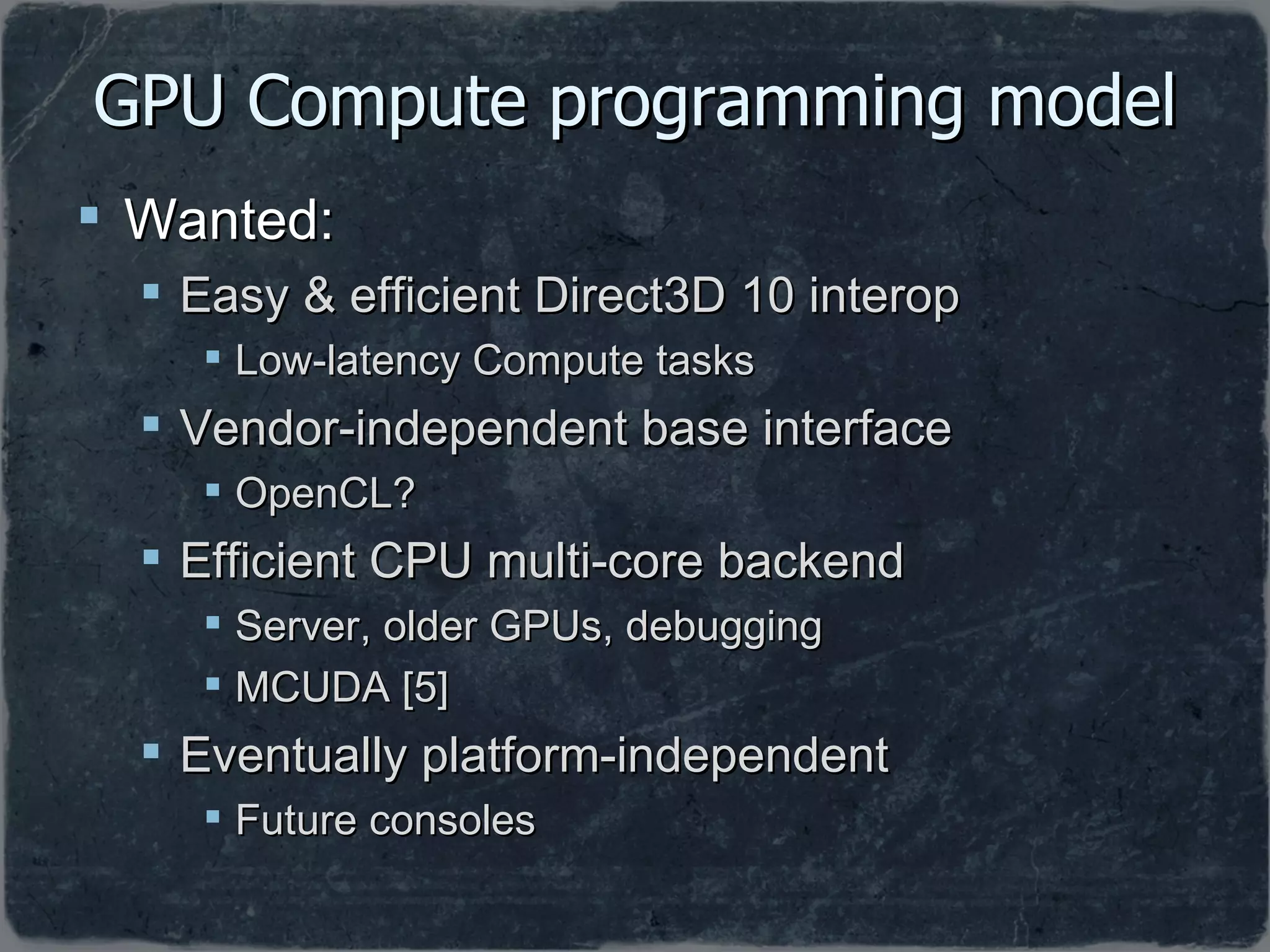 GPU Compute programming model Wanted: Easy & efficient Direct3D 10 interop Low-latency Compute tasks Vendor-independent base interface OpenCL? Efficient CPU multi-core backend Server, older GPUs, debugging MCUDA [5] Eventually platform-independent Future consoles 