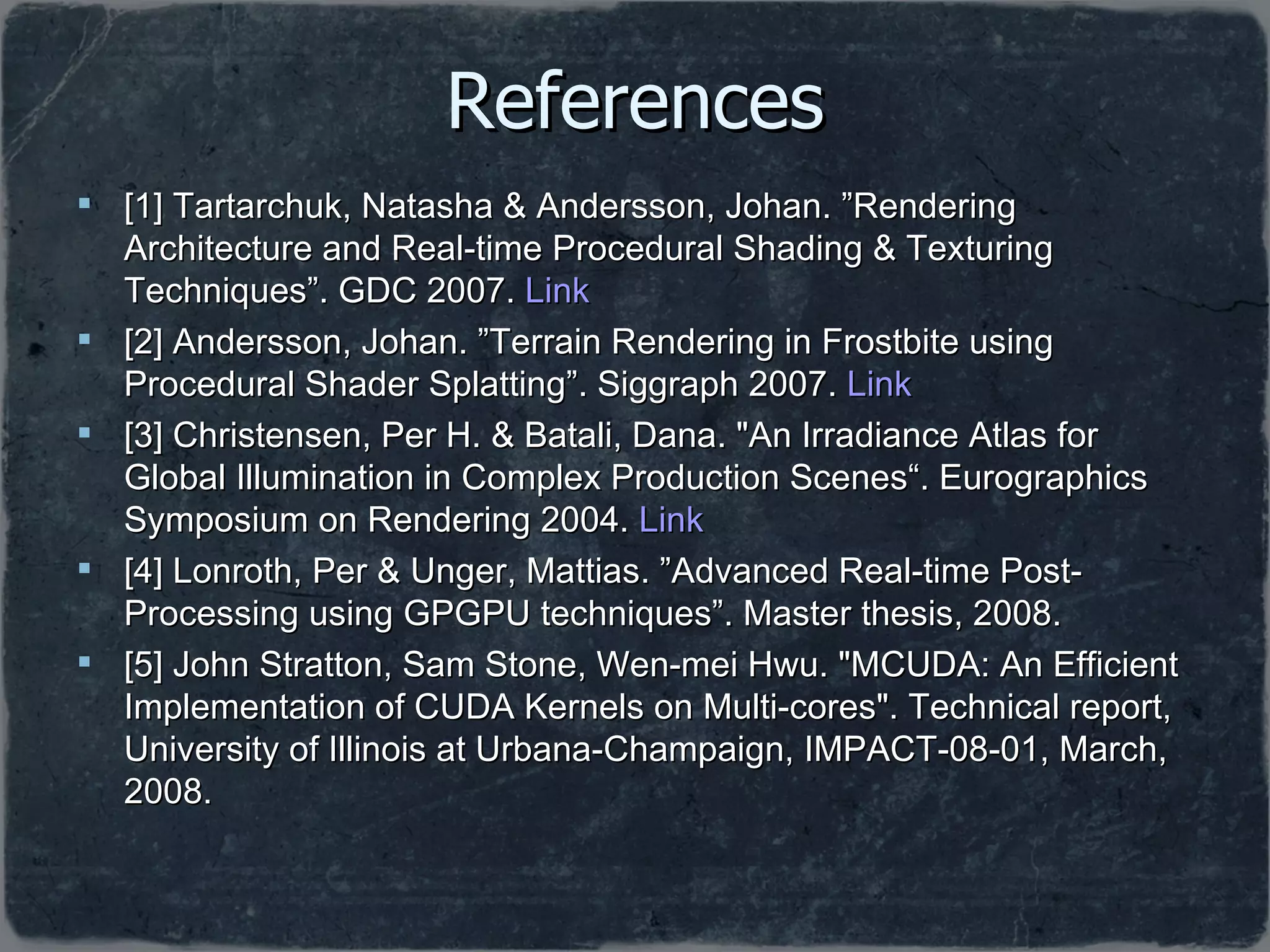 References [1] Tartarchuk, Natasha & Andersson, Johan. ”Rendering Architecture and  Real-time Procedural Shading & Texturing Techniques”.  GDC 2007.  Link [2] Andersson, Johan. ” Terrain Rendering in Frostbite using Procedural Shader Splatting”.  Siggraph 2007.  Link [3]  Christensen, Per H. & Batali, Dana. &quot;An Irradiance Atlas for Global Illumination in Complex Production Scenes“. Eurographics Symposium on Rendering 2004.  Link [4] Lonroth, Per & Unger, Mattias. ”Advanced Real-time Post-Processing using GPGPU techniques”. Master thesis, 2008. [5] John Stratton, Sam Stone, Wen-mei Hwu. &quot;MCUDA: An Efficient Implementation of CUDA Kernels on Multi-cores&quot;. Technical report, University of Illinois at Urbana-Champaign, IMPACT-08-01, March, 2008.  